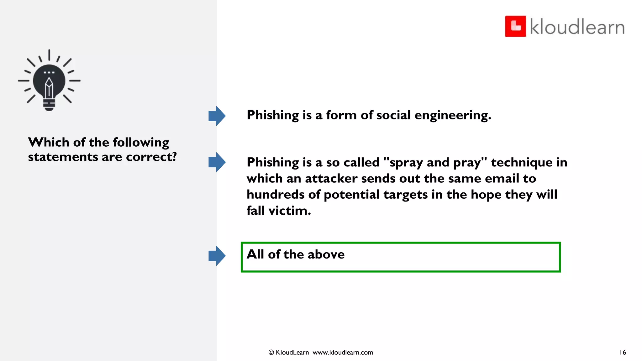 © KloudLearn www.kloudlearn.com
Which of the following
statements are correct?
Phishing is a form of social engineering.
Phishing is a so called "spray and pray" technique in
which an attacker sends out the same email to
hundreds of potential targets in the hope they will
fall victim.
All of the above
16
 