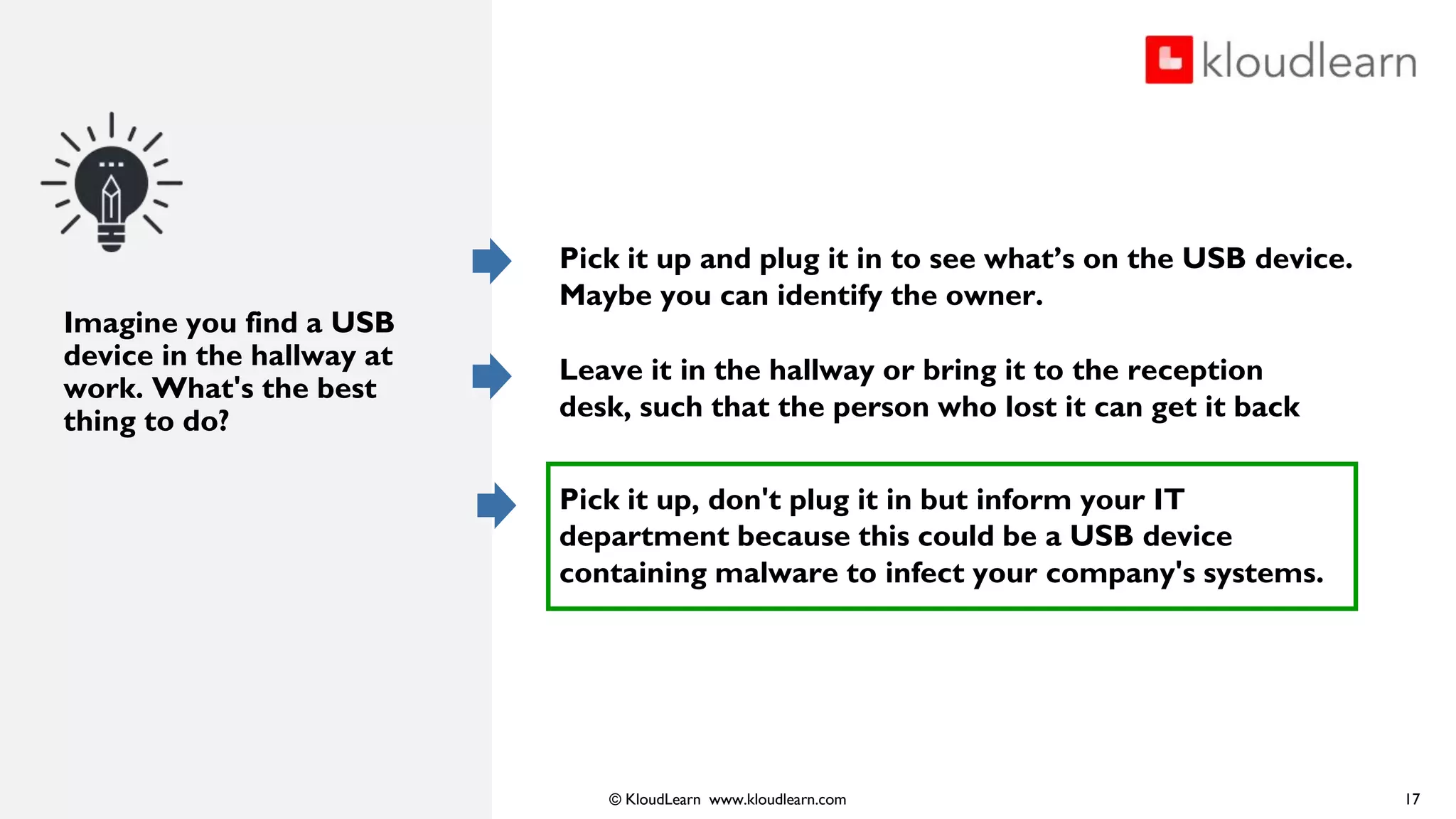 © KloudLearn www.kloudlearn.com
Imagine you find a USB
device in the hallway at
work. What's the best
thing to do?
Pick it up and plug it in to see what’s on the USB device.
Maybe you can identify the owner.
Leave it in the hallway or bring it to the reception
desk, such that the person who lost it can get it back
Pick it up, don't plug it in but inform your IT
department because this could be a USB device
containing malware to infect your company's systems.
17
 