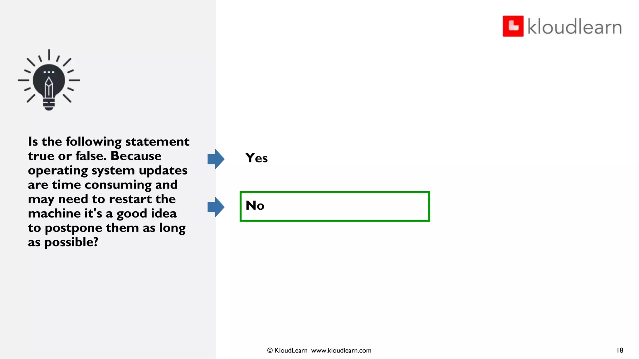 © KloudLearn www.kloudlearn.com
Is the following statement
true or false. Because
operating system updates
are time consuming and
may need to restart the
machine it's a good idea
to postpone them as long
as possible?
Yes
No
18
 