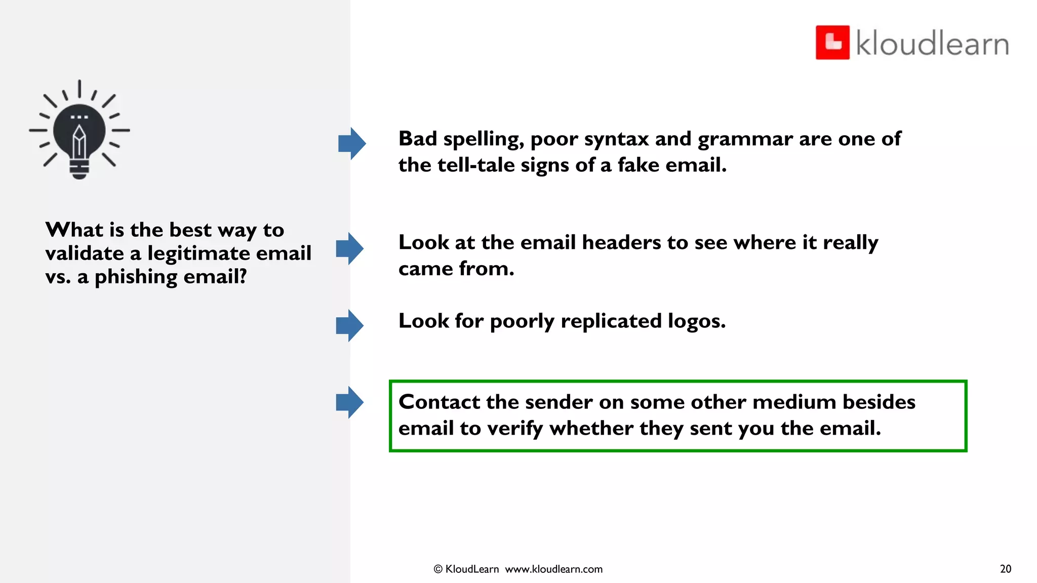 © KloudLearn www.kloudlearn.com
What is the best way to
validate a legitimate email
vs. a phishing email?
20
Bad spelling, poor syntax and grammar are one of
the tell-tale signs of a fake email.
Look at the email headers to see where it really
came from.
Look for poorly replicated logos.
Contact the sender on some other medium besides
email to verify whether they sent you the email.
 