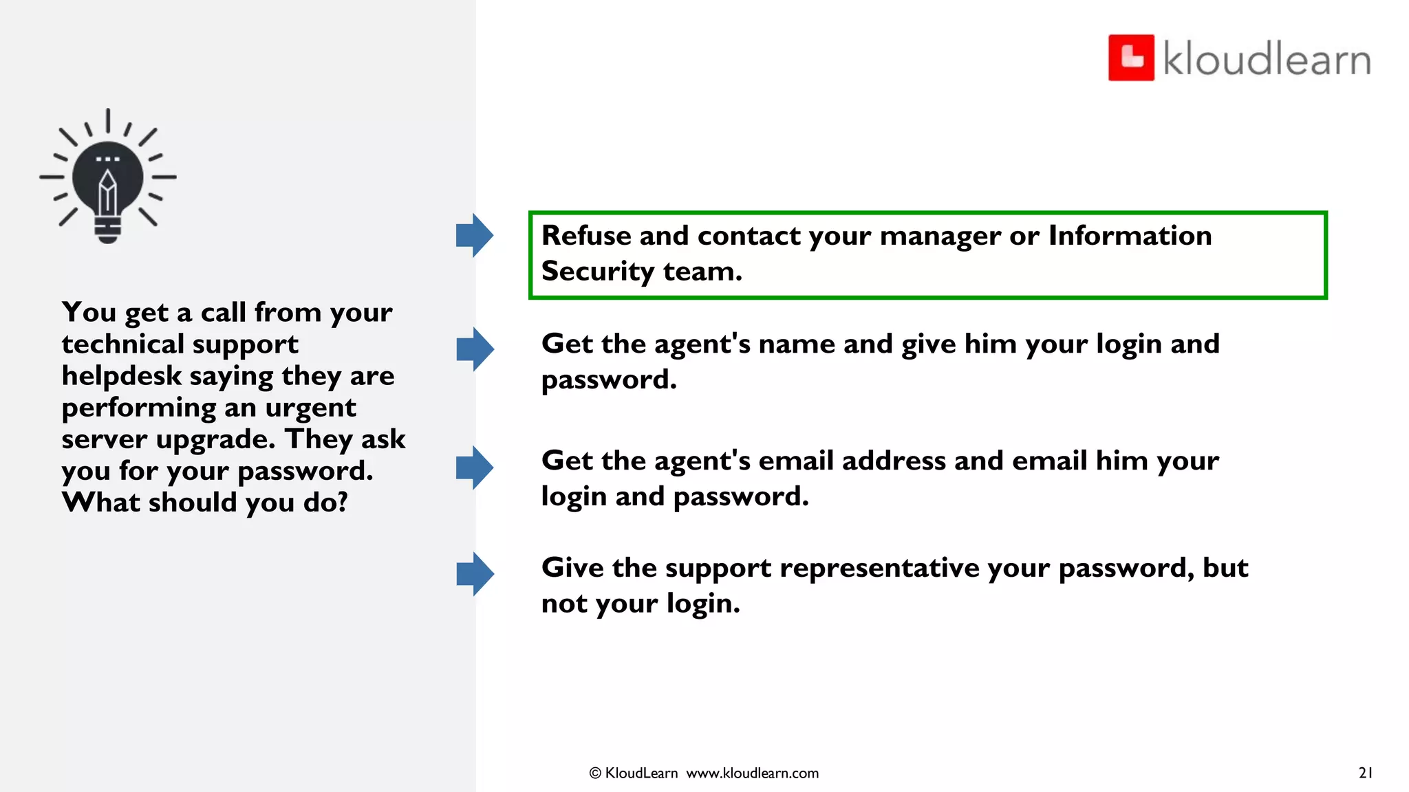 © KloudLearn www.kloudlearn.com
You get a call from your
technical support
helpdesk saying they are
performing an urgent
server upgrade. They ask
you for your password.
What should you do?
21
Refuse and contact your manager or Information
Security team.
Get the agent's name and give him your login and
password.
Get the agent's email address and email him your
login and password.
Give the support representative your password, but
not your login.
 
