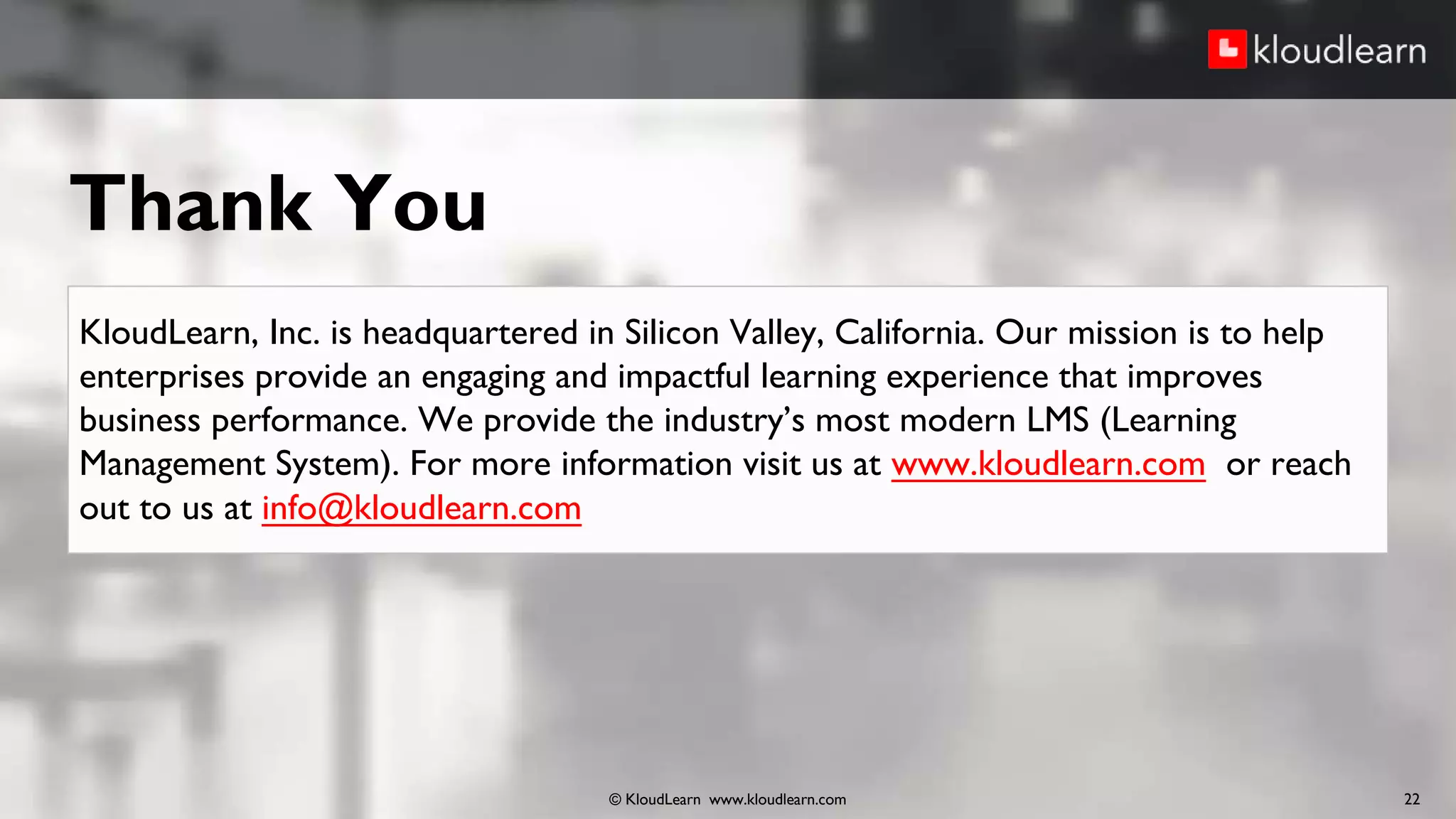 Thank You
© KloudLearn www.kloudlearn.com 22
KloudLearn, Inc. is headquartered in Silicon Valley, California. Our mission is to help
enterprises provide an engaging and impactful learning experience that improves
business performance. We provide the industry’s most modern LMS (Learning
Management System). For more information visit us at www.kloudlearn.com or reach
out to us at info@kloudlearn.com
 