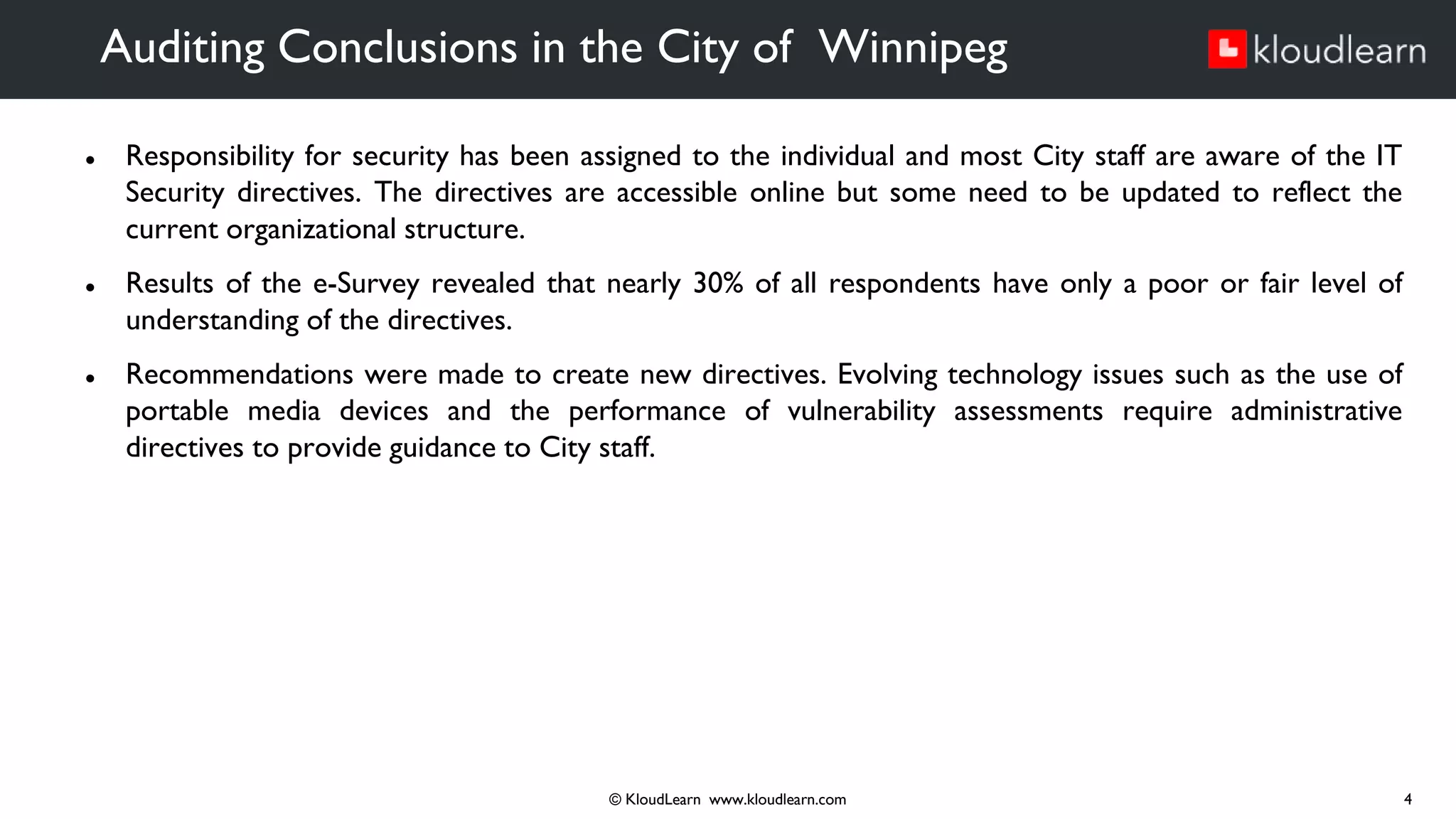 ● Responsibility for security has been assigned to the individual and most City staff are aware of the IT
Security directives. The directives are accessible online but some need to be updated to reflect the
current organizational structure.
● Results of the e-Survey revealed that nearly 30% of all respondents have only a poor or fair level of
understanding of the directives.
● Recommendations were made to create new directives. Evolving technology issues such as the use of
portable media devices and the performance of vulnerability assessments require administrative
directives to provide guidance to City staff.
Auditing Conclusions in the City of Winnipeg
© KloudLearn www.kloudlearn.com 4
 