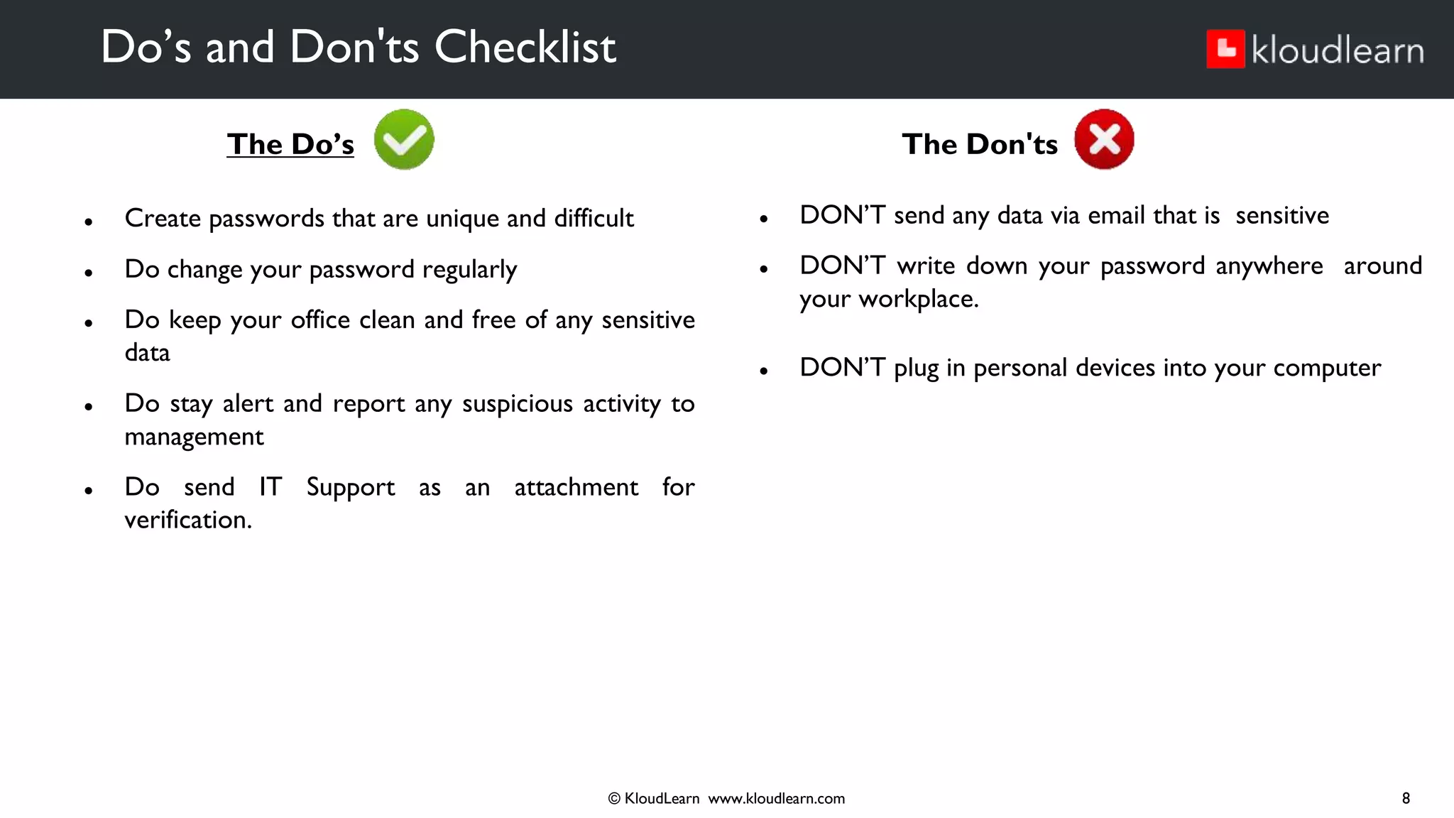 The Do’s
● Create passwords that are unique and difficult
● Do change your password regularly
● Do keep your office clean and free of any sensitive
data
● Do stay alert and report any suspicious activity to
management
● Do send IT Support as an attachment for
verification.
Do’s and Don'ts Checklist
© KloudLearn www.kloudlearn.com 8
The Don'ts
● DON’T send any data via email that is sensitive
● DON’T write down your password anywhere around
your workplace.
● DON’T plug in personal devices into your computer
 