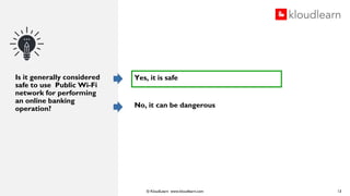 © KloudLearn www.kloudlearn.com
Is it generally considered
safe to use Public Wi-Fi
network for performing
an online banking
operation?
13
Yes, it is safe
No, it can be dangerous
 