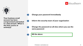 © KloudLearn www.kloudlearn.com
Your business email
account has been
compromised and leaked
in a data breach. What is
the best course of
action(s)?
Change your password immediately
Inform the security team of your organization
Change the password on all sites where you use the
same password
All the above
14
 
