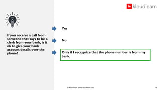© KloudLearn www.kloudlearn.com
If you receive a call from
someone that says to be a
clerk from your bank, is it
ok to give your bank
account details over the
phone?
Yes
No
Only if I recognize that the phone number is from my
bank.
15
 