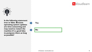 © KloudLearn www.kloudlearn.com
Is the following statement
true or false. Because
operating system updates
are time consuming and
may need to restart the
machine it's a good idea
to postpone them as long
as possible?
Yes
No
18
 