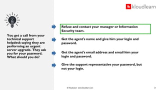 © KloudLearn www.kloudlearn.com
You get a call from your
technical support
helpdesk saying they are
performing an urgent
server upgrade. They ask
you for your password.
What should you do?
21
Refuse and contact your manager or Information
Security team.
Get the agent's name and give him your login and
password.
Get the agent's email address and email him your
login and password.
Give the support representative your password, but
not your login.
 