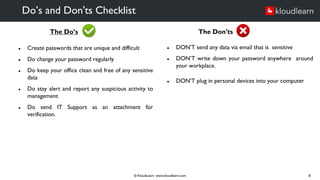 The Do’s
● Create passwords that are unique and difficult
● Do change your password regularly
● Do keep your office clean and free of any sensitive
data
● Do stay alert and report any suspicious activity to
management
● Do send IT Support as an attachment for
verification.
Do’s and Don'ts Checklist
© KloudLearn www.kloudlearn.com 8
The Don'ts
● DON’T send any data via email that is sensitive
● DON’T write down your password anywhere around
your workplace.
● DON’T plug in personal devices into your computer
 