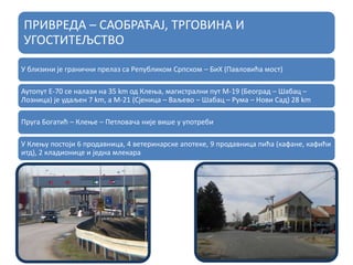 ПРИВРЕДА – САОБРАЋАЈ, ТРГОВИНА И
УГОСТИТЕЉСТВО
У близини је гранични прелаз са Републиком Српском – БиХ (Павловића мост)
Аутопут Е-70 се налази на 35 km од Клења, магистрални пут М-19 (Београд – Шабац –
Лозница) је удаљен 7 km, а М-21 (Сјеница – Ваљево – Шабац – Рума – Нови Сад) 28 km
Пруга Богатић – Клење – Петловача није више у употреби
У Клењу постоји 6 продавница, 4 ветеринарске апотеке, 9 продавница пића (кафане, кафићи
итд), 2 кладионице и једна млекара
 