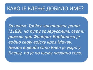 КАКО ЈЕ КЛЕЊЕ ДОБИЛО ИМЕ?
За време Трећег крсташког рата
(1189), на путу за Јерусалим, свети
римски цар Фридрих Барбароса је
водио своју војску кроз Мачву.
Његов војвода Ото Клен је умро у
Клењу, па је по њему названо село.
 