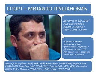 СПОРТ – МИЈАИЛО ГРУШАНОВИЋ
Два пута је био „МVP“
лиге Југославије и
најбољи стрелац –
1994. и 1998. године
Највише поена на
утакмици је дао
суботичком Спартаку –
50, када је играо за КК
Војводину. У тој сезони је
постигао 293 поена.
Играо је за клубове: Ива (1978-1998), Беопетрол (1998-1999), Борац Чачак
(1999-2000), Војводина НИС (2000-2002), Лавови 063 (2002-2003), Свислајон
(2003), Рудар Угљевик (2004-2005) и ОКК Шабац (2007-2010)
 