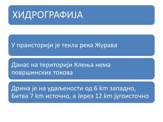 ХИДРОГРАФИЈА
У праисторији је текла река Журава
Данас на територији Клења нема
површинских токова
Дрина је на удаљености од 6 km западно,
Битва 7 km источно, а Јерез 12 km југоисточно
 