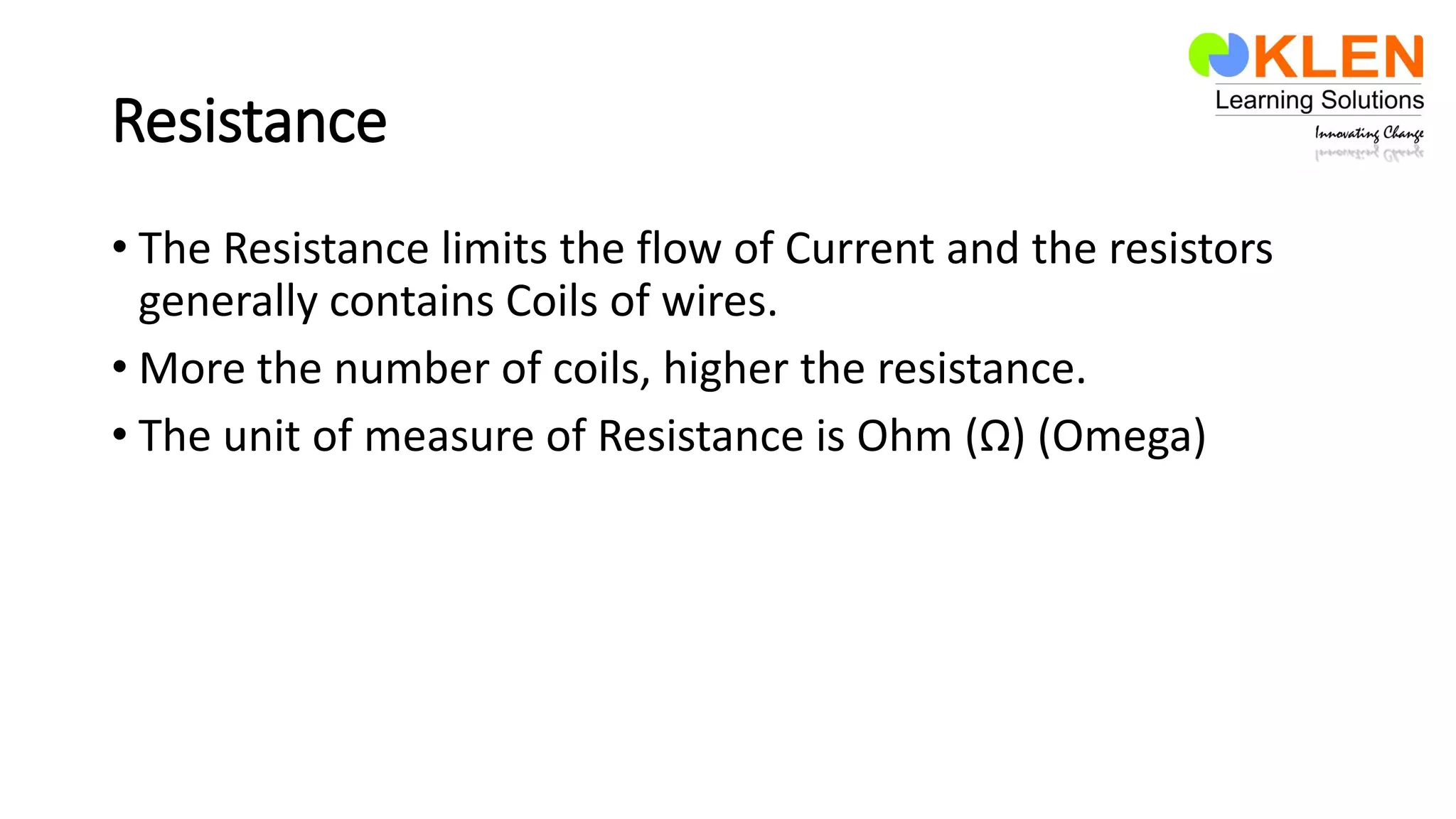 Resistance
• The Resistance limits the flow of Current and the resistors
generally contains Coils of wires.
• More the number of coils, higher the resistance.
• The unit of measure of Resistance is Ohm (Ω) (Omega)
 