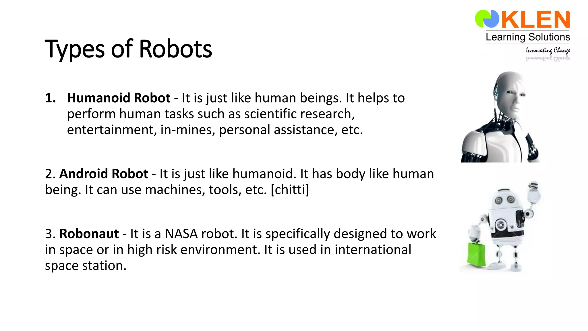 Types of Robots
1. Humanoid Robot - It is just like human beings. It helps to
perform human tasks such as scientific research,
entertainment, in-mines, personal assistance, etc.
2. Android Robot - It is just like humanoid. It has body like human
being. It can use machines, tools, etc. [chitti]
3. Robonaut - It is a NASA robot. It is specifically designed to work
in space or in high risk environment. It is used in international
space station.
 