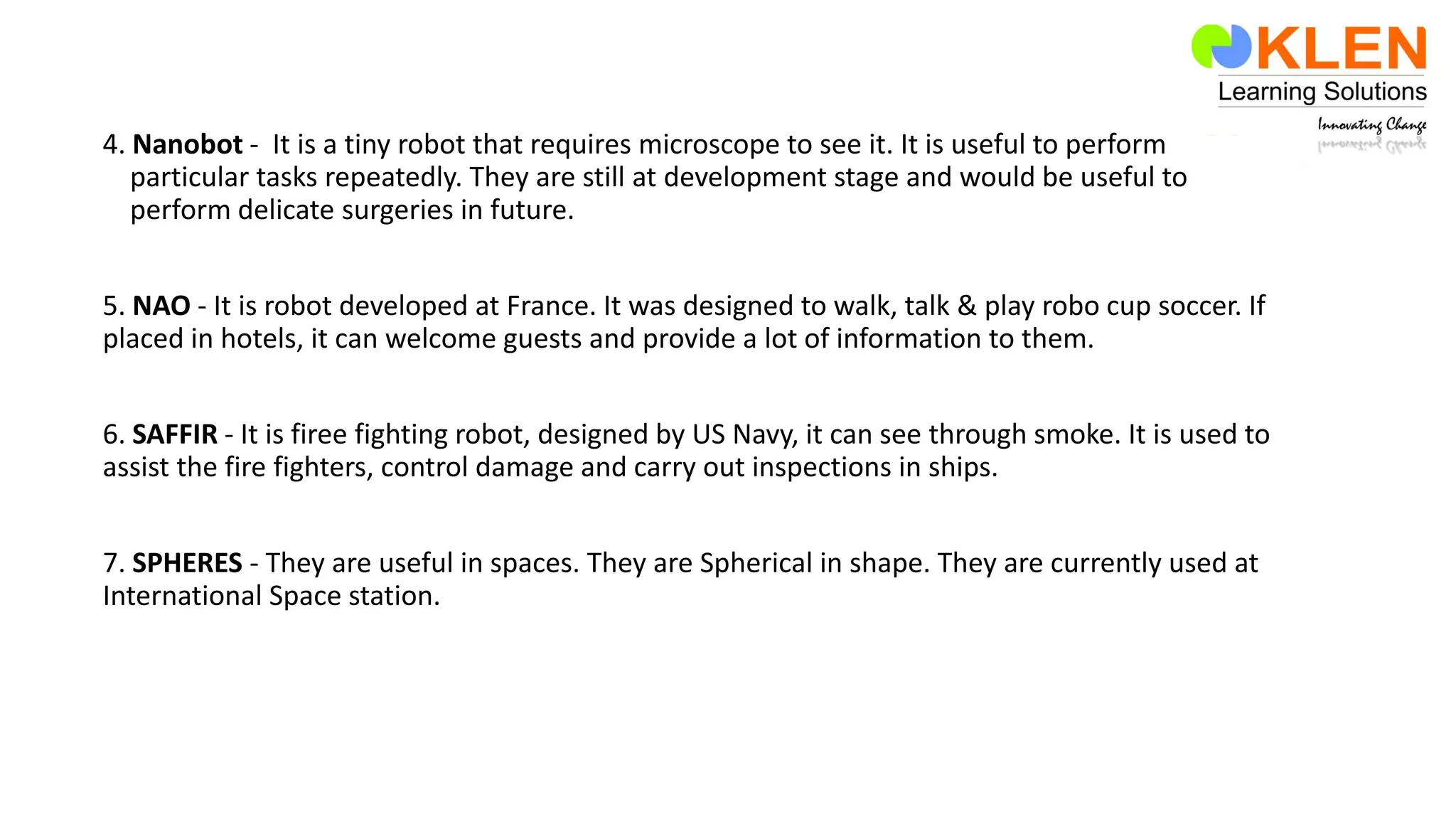 4. Nanobot - It is a tiny robot that requires microscope to see it. It is useful to perform
particular tasks repeatedly. They are still at development stage and would be useful to
perform delicate surgeries in future.
5. NAO - It is robot developed at France. It was designed to walk, talk & play robo cup soccer. If
placed in hotels, it can welcome guests and provide a lot of information to them.
6. SAFFIR - It is firee fighting robot, designed by US Navy, it can see through smoke. It is used to
assist the fire fighters, control damage and carry out inspections in ships.
7. SPHERES - They are useful in spaces. They are Spherical in shape. They are currently used at
International Space station.
 