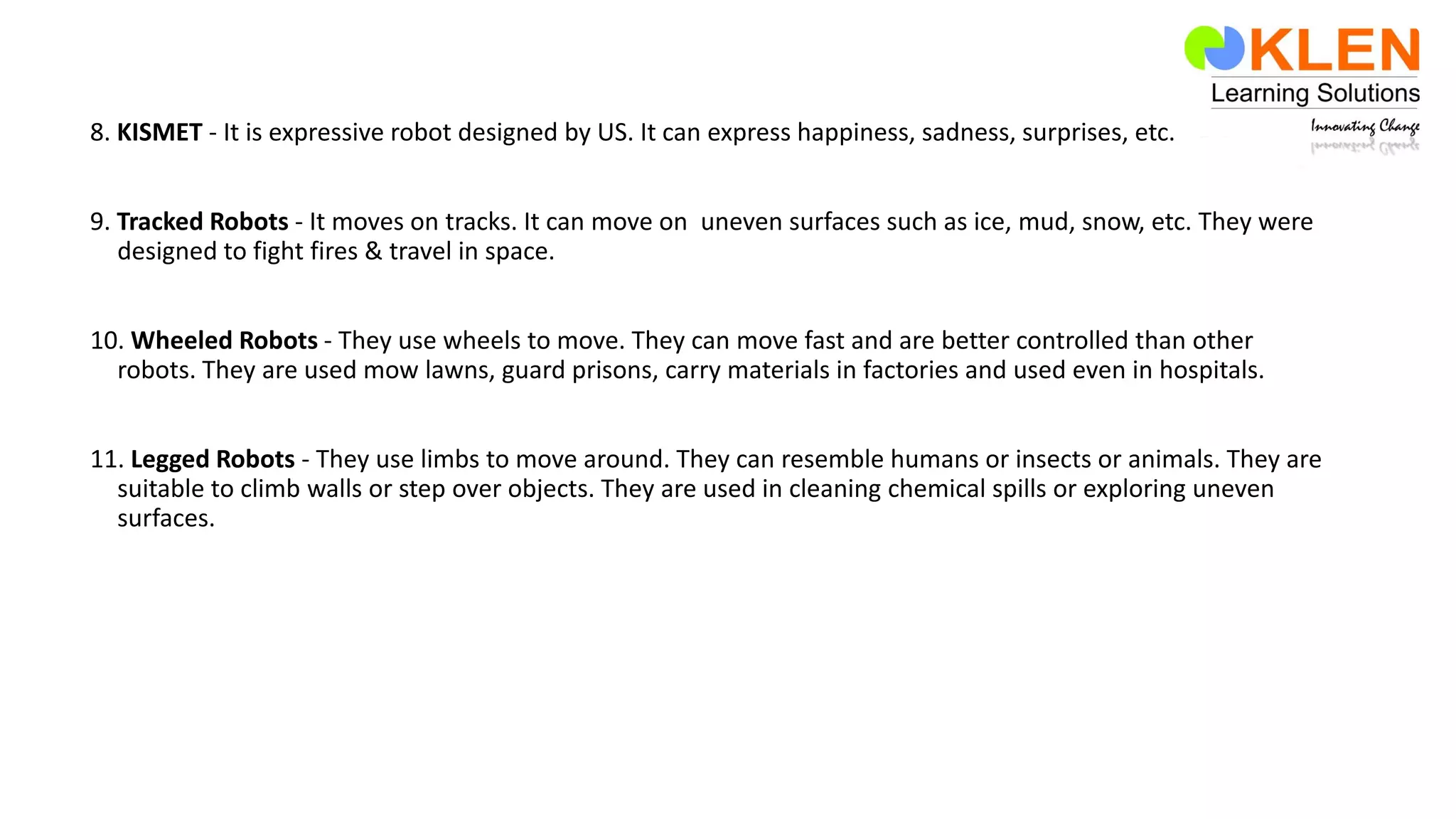 8. KISMET - It is expressive robot designed by US. It can express happiness, sadness, surprises, etc.
9. Tracked Robots - It moves on tracks. It can move on uneven surfaces such as ice, mud, snow, etc. They were
designed to fight fires & travel in space.
10. Wheeled Robots - They use wheels to move. They can move fast and are better controlled than other
robots. They are used mow lawns, guard prisons, carry materials in factories and used even in hospitals.
11. Legged Robots - They use limbs to move around. They can resemble humans or insects or animals. They are
suitable to climb walls or step over objects. They are used in cleaning chemical spills or exploring uneven
surfaces.
 