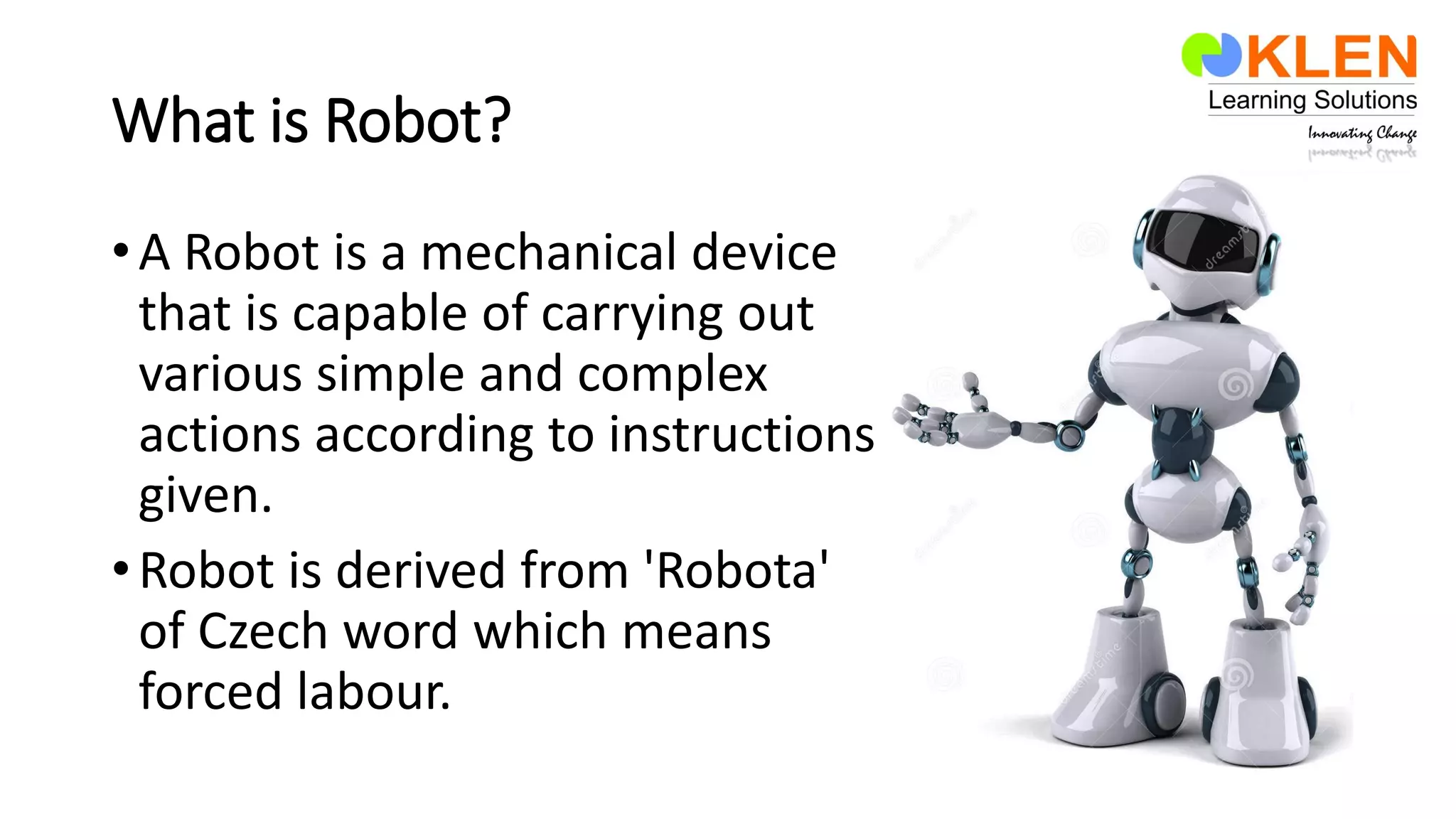 What is Robot?
•A Robot is a mechanical device
that is capable of carrying out
various simple and complex
actions according to instructions
given.
•Robot is derived from 'Robota'
of Czech word which means
forced labour.
 