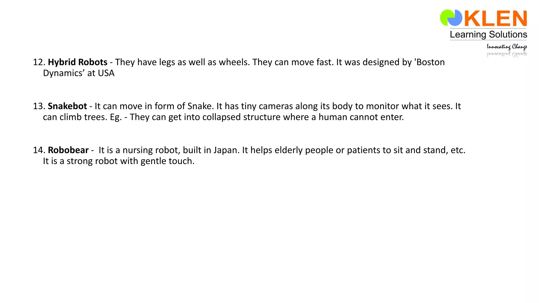 12. Hybrid Robots - They have legs as well as wheels. They can move fast. It was designed by 'Boston
Dynamics’ at USA
13. Snakebot - It can move in form of Snake. It has tiny cameras along its body to monitor what it sees. It
can climb trees. Eg. - They can get into collapsed structure where a human cannot enter.
14. Robobear - It is a nursing robot, built in Japan. It helps elderly people or patients to sit and stand, etc.
It is a strong robot with gentle touch.
 