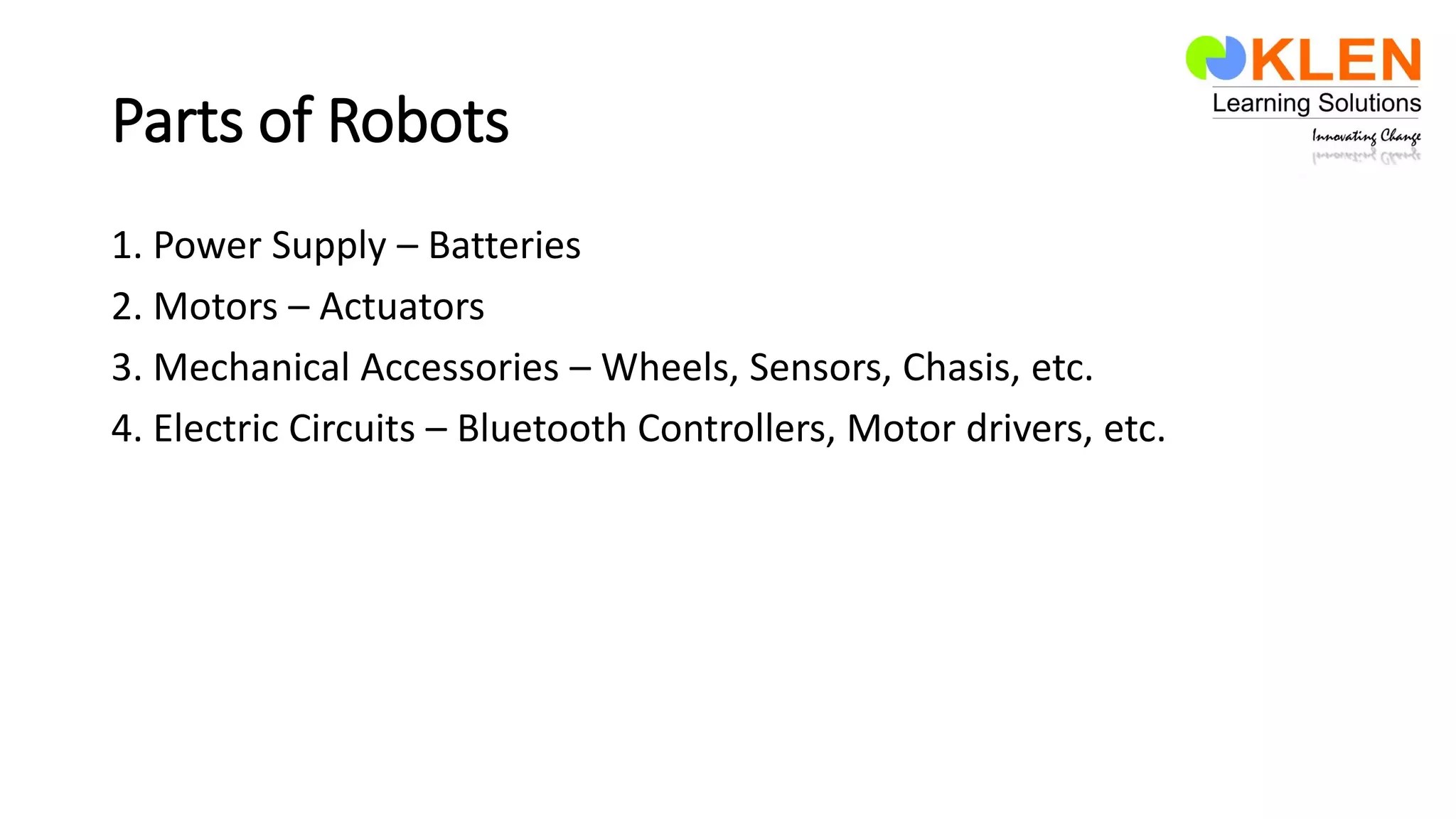 Parts of Robots
1. Power Supply – Batteries
2. Motors – Actuators
3. Mechanical Accessories – Wheels, Sensors, Chasis, etc.
4. Electric Circuits – Bluetooth Controllers, Motor drivers, etc.
 