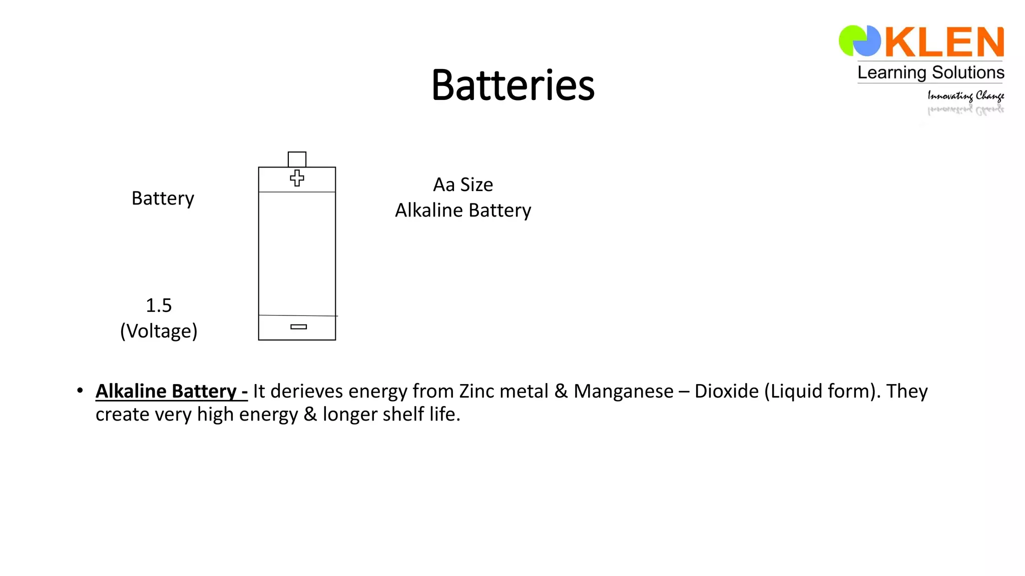 Batteries
• Alkaline Battery - It derieves energy from Zinc metal & Manganese – Dioxide (Liquid form). They
create very high energy & longer shelf life.
1.5
(Voltage)
Battery
Aa Size
Alkaline Battery
 