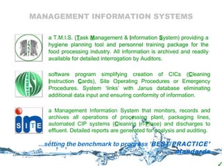 MANAGEMENT INFORMATION SYSTEMS a T.M.I.S. ( T ask  M anagement &  I nformation  S ystem) providing a hygiene planning tool and personnel training package for the food processing industry. All information is archived and readily available for detailed interrogation by Auditors. software program simplifying creation of CICs ( C leaning  I nstruction  C ards), Site Operating Procedures or Emergency Procedures. System ‘links’ with Janus database eliminating additional data input and ensuring conformity of information.  a T.M.I.S. ( T ask  M anagement &  I nformation  S ystem) providing a hygiene planning tool and personnel training package for the food processing industry. All information is archived and readily available for detailed interrogation by Auditors. software program simplifying creation of CICs ( C leaning  I nstruction  C ards), Site Operating Procedures or Emergency Procedures. System ‘links’ with Janus database eliminating additional data input and ensuring conformity of information.  a T.M.I.S. ( T ask  M anagement &  I nformation  S ystem) providing a hygiene planning tool and personnel training package for the food processing industry. All information is archived and readily available for detailed interrogation by Auditors. software program simplifying creation of CICs ( C leaning  I nstruction  C ards), Site Operating Procedures or Emergency Procedures. System ‘links’ with Janus database eliminating additional data input and ensuring conformity of information.  a Management Information System that monitors, records and archives  all operations of processing plant, packaging lines, automated CIP systems ( C leaning  I n- P lace) and discharges to effluent. Detailed reports are generated for analysis and auditing. ...setting the benchmark to progress ‘ BEST PRACTICE’ standards a Management Information System that monitors, records and archives  all operations of processing plant, packaging lines, automated CIP systems ( C leaning  I n- P lace) and discharges to effluent. Detailed reports are generated for analysis and auditing. 
