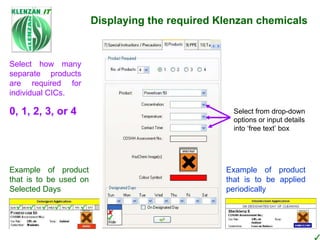 PPE ~ simply pick n’tick Cleaning Equipment ~  simply pick n’tick Program database stores 200+ items of Equipment  Displaying the required Klenzan chemicals Products have been pre-configured with correct CHIP and product colour symbols Database Janus Database Simple ‘tick’ the box against all products used on Site. Either WISH or Janus databases can be used to select products Select from drop-down options or input details into ‘free text’ box Example of product that is to be used on Selected Days Example of product that is to be applied periodically Select how many separate products are required for individual CICs. 0, 1, 2, 3, or 4 