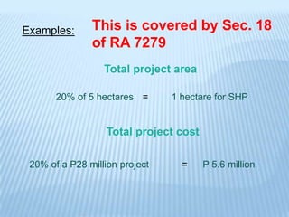 Examples:      This is covered by Sec. 18
               of RA 7279
                  Total project area

       20% of 5 hectares =      1 hectare for SHP


                   Total project cost

 20% of a P28 million project     =     P 5.6 million
 