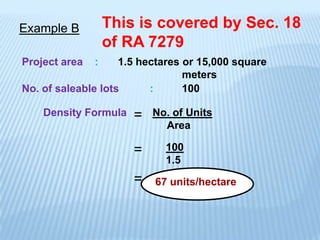 Example B          This is covered by Sec. 18
                   of RA 7279
Project area   :    1.5 hectares or 15,000 square
                                 meters
No. of saleable lots      :      100

    Density Formula    =   No. of Units
                             Area

                       =     100
                             1.5
                       =   67 units/hectare
 