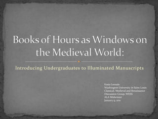 Introducing Undergraduates to Illuminated Manuscripts Books of Hours as Windows on the Medieval World: 	Kasia Leousis 	Washington University in Saint Louis Classical, Medieval and Renaissance 	Discussion Group, WESS 	ALA Midwinter 	January 9, 2011 
