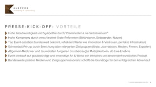 K L E P P E R
     branding & consulting




PRESSE-KICK-OFF: VORTEILE
 Hohe Glaubwürdigkeit und Sympathie durch "Prominenten-Live-Selbstversuch"
 Hohe Kompetenz durch verschiedene Ärzte-Referenten (Befürworter, Selbsttester, Nutzer)
 Top Event-Location (bundesweit bekannt, reflektiert Werte wie Innovation & Vertrauen, perfekte Infrastruktur)
 Schneeball-Prinzip durch Erreichung aller relevanten Zielgruppen (Ärzte, Journalisten, Medien, Firmen, Experten)
 Allgemein-Mediziner und Journalisten fungieren als überzeugte Multiplikatoren, da Live-Erlebnis
 Event verkauft auf glaubwürdige und innovative Art & Weise ein ethisches und anwenderfreundliches Produkt
 Bundesweite positive Medien-und Zielgruppenressonanz schafft die Grundlage für den erfolgreichen Abverkauf




                                                                                                © KLEPPER MARKENBERATUNG 2012 | 15
 
