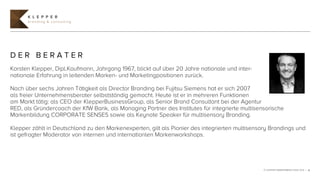 K L E P P E R
      branding & consulting




DER BERATER
Karsten Klepper, Dipl.Kaufmann, Jahrgang 1967, blickt auf über 20 Jahre nationale und inter-
nationale Erfahrung in leitenden Marken- und Marketingpositionen zurück.

Nach über sechs Jahren Tätigkeit als Director Branding bei Fujitsu Siemens hat er sich 2007
als freier Unternehmensberater selbstständig gemacht. Heute ist er in mehreren Funktionen
am Markt tätig: als CEO der KlepperBusinessGroup, als Senior Brand Consultant bei der Agentur
RED, als Gründercoach der KfW Bank, als Managing Partner des Institutes für integrierte multisensorische
Markenbildung CORPORATE SENSES sowie als Keynote Speaker für multisensory Branding.

Klepper zählt in Deutschland zu den Markenexperten, gilt als Pionier des integrierten multisensory Brandings und
ist gefragter Moderator von internen und internationlen Markenworkshops.




                                                                                                © KLEPPER MARKENBERATUNG 2012 | 6
 