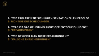 © KLEPPER MARKENBERATUNG 2013 |facebook.com/markenberatung 108
A: "WIE ERKLÄREN SIE SICH IHREN SENSATIONELLEN ERFOLG?
B: RICHTIGE ENTSCHEIDUNGEN.
A: "WAS IST DAS GEHEIMNIS RICHTIGER ENTSCHEIDUNGEN?"
B: "ERFAHRUNGEN"
A: "WIE GEWINNT MAN DIESE ERFAHRUNGEN?"
B: "FALSCHE ENTSCHEIDUNGEN"
 