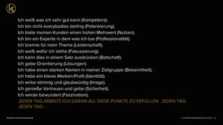 © KLEPPER MARKENBERATUNG 2013 |facebook.com/markenberatung
Ich weiß was ich sehr gut kann (Kompetenz).
Ich bin nicht everybodies darling (Polarisierung). 
Ich biete meinen Kunden einen hohen Mehrwert (Nutzen).
Ich bin ein Experte in dem was ich tue (Professionalität).
Ich brenne für mein Thema (Leidenschaft).
Ich weiß wofür ich stehe (Fokussierung).
Ich kann dies in einem Satz ausdrücken (Botschaft).
Ich gebe Orientierung (Lösungen).
Ich habe einen starken Namen in meiner Zielgruppe (Bekanntheit).
Ich habe ein klares Marken-Proﬁl (Identität).
Ich wirke stimmig und glaubwürdig (Image).
Ich genieße Vertrauen und gebe (Sicherheit).
Ich werde bewundert (Faszination).
132
JEDEN TAG ARBEITE ICH DARAN ALL DIESE PUNKTE ZU ERFÜLLEN. JEDEN TAG.
JEDEN TAG...
 