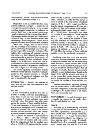 VOL 86 NO. 3 KLEPPER:INNOVATIONOVERTHE PRODUCT LIFE CYCLE 573
fall overtime. Lemma7 indicatesthatin either
case, E, will eventually decline to 0.
Proposition1 can accountfor the two entry
patternsreflected in Figure 1. Intuitively, in
every period,incumbentshave a lower average
cost thanentrantsbecause they spend more on
process R&D due to the greater output over
whichtheycanapplythebenefitsof theirR&D.
Entrantscan nonethelessgain a foothold in the
industryif they can earnsufficientprofitsfrom
developinga distinctiveproductvariant,which
requiressufficientproduct-innovationexpertise
si. Over time, though, price is driven down
andthe advantageof incumbentsover entrants
grows, increasing the product-innovationex-
pertiserequiredfor entryto be profitable.This
reduces the percentage of potential entrants
that enter over time, although the number of
entrantscan rise at any time if the numberof
potential entrantsK, rises sufficiently. Even-
tually, price is driven to a level such that re-
gardlessof theirproduct-innovationexpertise,
theexpectedprofitsof all potentialentrantsare
less thanor equal to 0 and entry ceases.
The second regularityindicatesthatinitially
the total numberof firms rises but eventually
peaks and then declines steadily, as reflected
in Figure 1. Proposition 2 indicates how this
can be explained by the model.
PROPOSITION 2: Initially the number of
finns may rise over time, but eventually it will
decline steadily.
PROOF:
It was shown thatp, must fall over time in
Lemma 5, andby a sufficient amountto cause
some firms to exit in every period. Coupled
with Lemma 7, which indicates entry must
eventually stop, this implies that after some
period the numberof firms steadily declines.
To see how thenumberof firmscould riseover
time at some pointpriorto this, consider with-
outloss of generalitythechange in the number
of firmsbetween periods 1 and 2. This change
equalsthenumberof entrantsinperiod2, K2(1-
H(s2)), minus the numberof exits in period
2, K1(H(s )-H(s )). The only constraint
on the number of entrants and exits comes
from the requirement that the market must
clear in period 2. All incumbents that remain
in the industryin period 2 expandtheirmarket
share. Therefore, in order for the market to
clear in period 2, the total output of entrants
in period 2, K2(1 - H(s2))Aq2, mustbe less
thanthe outputexiters in period 2 would have
producedif they had remainedin the industry
andmaintainedtheirmarketshare,K1(H(s ) -
H(s 1)l) (Q2/Q1)Aq1. Since Aq2< Aq1based
on Lemma 6, this condition can be satisfied
even if K2(1 - H(s2)) > K1(H(s ) -
H(sl)). Thus, initially the number of firms
may rise. Note thatthe numberof firmscould
rise fromperiod 1 to 2 even if K2< K1,which
would ensure that the number of entrantsin
period 2, K2(1 - H(s2)), was less than the
number of entrants in period 1, K1( 1 -
H(s I)). Thus, the numberof firmscould rise
initially even if the numberof entrantsfell.
Intuitively, over time price falls, the more
innovative incumbentsexpand,andthe less in-
novative incumbentsexit and are replacedby
more innovative,smallerentrants.This can re-
sultin a rise in the numberof producers.How-
ever, as incumbentscontinueto grow theirad-
vantages eventually become insurmountable
andentryceases. Exit continues,though,asthe
largest firms with the greatest innovative ex-
pertise expandtheirmarketshareandpush the
less fit firmsout of the market.Consequently,
eventually the numberof firms declines over
time.
Considernext the thirdregularityregarding
how the market shares of the leaders change
over time. Proposition3 indicates thatthe rate
of change of the marketshares of all incum-
bents must eventually slow.
PROPOSITION 3: As eachfirm grows large,
eventually the change in its market share,
Aqi,/Q,, will decline over time.
PROOF:
Given that Q, is nondecreasing over time,
Aqi,/Q, will decline over time if Aqi,declines
over time. Equation (5) indicates that Aqi, is
based on the firm's profitmarginon the stan-
dardproduct,p, - c + I(rci,). Forincumbents
thatremainin the industry,rci,will grow over
time, causing l(rci,) to grow. Eventually,
though,I(rci,) will asymptoticallyapproachits
upper bound, and the rise in l(rci,) will
 