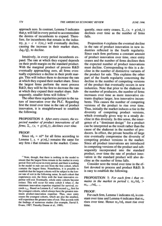 574 THEAMERICANECONOMICREVIEW JUNE 1996
approachzero. In contrast,Lemma 5 indicates
thatp,will fall in every periodto accommodate
the desires of incumbents to expand. There-
fore, for incumbentsthatremainin the indus-
try, p, - c + l(rci,) will eventually decline,
causing the increase in their market share,
Aqi,/Q,, to decline.
Intuitively, in every period incumbents ex-
pand. The rate at which they expand depends
on theirprofitmarginon the standardproduct.
With the marginal product of process R&D
eventually approaching zero, all firms even-
tually experience a decline in theirprofitmar-
gin. This will induce them to decreasethe rate
atwhich they expandtheirmarketshare.Since
the largest firms perform the most process
R&D, they will be the firstto decreasethe rate
at which they expand theirmarketshare.Sub-
sequently, smaller firmswill follow.'
The otherthreeregularitiespertainto thena-
ture of innovation over the PLC. Regarding
firstthe trendover time in the rate of product
innovation, it is straightforwardto establish
the following.
PROPOSITION 4: Afterentryceases, the ex-
pected number of product innovations of all
finns, 1j, (si + g(rdi,)), declines over time.
PROOF:
Since rdi, = rd* for all firms according to
Lemma 1, si + g(rdi,) remains the same for
any firm i thatremains in the market.Conse-
quently, once entry ceases, li,t(si + g(rdi,))
declines over time as the number of firms
falls.
Proposition 4 explains the eventual decline
in the rate of product innovation in new in-
dustries reflected in the fourth regularity.
Since each firm performs a constant amount
of product innovation over time, once entry
ceases and the numberof firms declines then
the expected number of product innovations
must decline. Corresponding to this is a de-
cline in the number of distinctive variants of
the product for sale. This explains the other
part of the fourth regularity concerning the
decline in the numberof competing versions
of the product that eventually occurs in new
industries. Note that prior to the shakeout in
the numberof producers,the numberof firms
increases over time as more innovative en-
trantsdisplace larger, less innovative incum-
bents. This causes the number of competing
versions of the product to rise over time.
Thus, initially the marketinduces a rise in the
diversity of competing product versions,
which eventually gives way to a steady de-
cline in this diversity. In this sense, the emer-
gence of a "dominant design" for a product
can be interpretedas the result ratherthanthe
cause of the shakeout in the number of pro-
ducers. In effect, the private benefits of large
size eventually compromise the diversity of
competing product versions in the market.
Since all product innovations are introduced
in competing versions of the productandsub-
sequently incorporated into the standard
product, over time the rate of product inno-
vation in the standardproduct will also de-
cline as the numberof firms falls.
Considernext the trendover time in the ef-
fort devoted to process and product R&D. It
is easy to establish the following.
PROPOSITION 5: For each firm i that re-
mains in the market in period t, rci,/rdi, >
rci,- 1/rdi,- 1i
PROOF:
Foreach firm,Lemma 1indicatesrdi,is con-
stantover time andLemma4 indicatesthatrci,
rises over time. Hence rci,/rdi,must rise over
time.
1' Note, though, that there is nothing in the model to
ensurethatthe largestfirmsremainin the marketin every
period.Exit will occurin every period,andthereis nothing
in the model to rule out exit from the firstcohort, which
contains the largest finns. Nonetheless, it is possible to
establishthatthe largestcohortswill be subjectto the low-
est rateof exit in the following sense. In each cohort that
experiences exit, the firms with the least innovative ex-
pertise will exit. Eventually, whole entry cohorts become
extinct. This will occur for entry cohort k when sk, the
minimum innovation expertise requiredfor survival, ex-
ceeds Smax.Based on Lemma 8, sk will exceed Smaxfirstfor
the youngest cohorts,which always have the greatestmin-
imum product-innovation expertise. Thus, once entry
ceases the youngest cohorts, which are also the smallest,
will experiencethegreatestratesof exit. This accordswith
the findings of numerous studies (for example, David S.
Evans, 1987; Timothy Dunne et al., 1989).
 