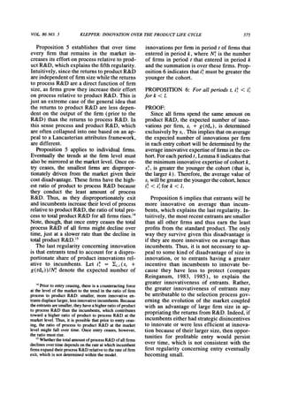 VOL 86 NO. 3 KLEPPER:INNOVATIONOVERTHEPRODUCT LIFE CYCLE 575
Proposition5 establishes that over time
every firm that remainsin the marketin-
creasesits effortonprocessrelativeto prod-
uctR&D,whichexplainsthefifthregularity.
Intuitively,sincethereturnstoproductR&D
areindependentof firmsize whilethereturns
to processR&Darea directfunctionof firm
size, as firmsgrowtheyincreasetheireffort
on processrelativeto productR&D.This is
just anextremecase of the generalideathat
the returnsto productR&D areless depen-
denton the outputof the firm(priorto the
R&D) thanthe returnsto processR&D. In
this sense processandproductR&D,which
areoftencollapsedintoone basedon anap-
peal to a Lancasterianattributesframework,
aredifferent.
Proposition5 appliesto individualfirms.
Eventuallythe trendsat the firmlevel must
alsobe mirroredatthemarketlevel.Onceen-
try ceases, the smallestfirmsare dispropor-
tionatelydrivenfromthe marketgiven their
costdisadvantage.Thesefirmshavethehigh-
est ratioof productto processR&Dbecause
they conduct the least amountof process
R&D. Thus, as they disproportionatelyexit
andincumbentsincreasetheirlevelof process
relativetoproductR&D,theratioof totalpro-
cess to totalproductR&Dforallfirmsrises.'4
Note,though,thatonce entryceasesthetotal
processR&Dof all firmsmightdeclineover
time,just at a slowerratethanthedeclinein
totalproductR&D.'"
The last regularityconcerninginnovation
is thatentrantstendto accountfor a dispro-
portionateshareof productinnovationsrel-
ative to incumbents. Let ik = (i,t(si +
g(rdit))/N' denote the expected numberof
innovations per firm in period t of firms that
entered in period k, where N' is the number
of firms in period t that entered in period k
and the summation is over these firms. Prop-
osition 6 indicates thatik must be greaterthe
younger the cohort.
PROPOSITION 6: For all periods t, ik < ia
fork < 1.
PROOF:
Since all firms spend the same amount on
product R&D, the expected numberof inno-
vations per firm, si + g(rdi,), is determined
exclusively by si. This implies thaton average
the expected number of innovations per firm
in each entrycohortwill be determinedby the
averageinnovativeexpertiseof firmsin theco-
hort.Foreach periodt, Lemma8 indicatesthat
the minimuminnovative expertise of cohortk,
Sk, is greaterthe younger the cohort (that is,
the largerk). Therefore, the average value of
si will be greatertheyoungerthecohort,hence
ak< il for k < 1.
Proposition 6 implies that entrants will be
more innovative on average than incum-
bents, which explains the last regularity. In-
tuitively, the most recent entrantsaresmaller
than all other firms and thus earn the least
profits from the standard product. The only
way they survive given this disadvantage is
if they are more innovative on average than
incumbents. Thus, it is not necessary to ap-
peal to some kind of disadvantage of size in
innovation, or to entrants having a greater
incentive than incumbents to innovate be-
cause they have less to protect (compare
Reinganum, 1983, 1985), to explain the
greater innovativeness of entrants. Rather,
the greater innovativeness of entrants may
be attributable to the selection process gov-
erning the evolution of the market coupled
with an advantage of large firm size in ap-
propriatingthe returnsfrom R&D. Indeed, if
incumbents either had strategic disincentives
to innovate or were less efficient at innova-
tion because of their larger size, then oppor-
tunities for profitable entry would persist
over time, which is not consistent with the
first regularity concerning entry eventually
becoming small.
4 Priorto entry ceasing, there is a counteractingforce
at the level of the marketto the trendin the ratio of firm
process to product R&D: smaller, more innovative en-
trantsdisplacelarger,less innovativeincumbents.Because
theentrantsaresmaller,they havea higherratioof product
to process R&D than the incumbents, which contributes
toward a higher ratio of product to process R&D at the
marketlevel. Thus, it is possible thatpriorto entry ceas-
ing, the ratio of process to product R&D at the market
level might fall over time. Once entry ceases, however,
the ratio must rise.
I Whetherthetotalamountof processR&D of all firms
declines over time dependson therateat which incumbent
firmsexpandtheirprocess R&D relativeto therateof firm
exit, which is not determinedwithin the model.
 