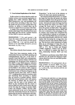 576 THEAMERICANECONOMICREVIEW JUNE 1996
V. Cross-Sectional Implications of the Model
In this section it is shown thatthe model can
explain various cross-sectional regularitiesre-
garding how within industries R&D effort,
R&D productivity, cost, and profitabilitydif-
fer across firms according to their size. Since
the model was not set up to explain these reg-
ularities, its ability to explain them can be
viewed as supportfor its account of the PLC.
A simple cross-sectional implication of the
model is thatlargerfirmsshouldperformmore
total R&D and also devote a greaterfraction
of their R&D to process innovation.
PROPOSITION 7: For each period t, the
larger the outputof thefirm at the start of the
period, Qit- 1,then the greater its total spend-
ing on R&D, rdi, + rci,, and the greater the
fraction of its total R&D devoted to process
innovation,rci,/(rdi, + rci,).
PROOF:
This follows directlyfromLemmas 1 and3.
There have been numerous studies of the
relationshipbetween total R&D spending and
contemporaneous firm size. It has been re-
peatedly found that R&D and contemporane-
ous firmsize areclosely related,with firmsize
explaining over 50 percent of the variationin
firm R&D in more R&D-intensive industries
(see Cohen and Klepper [1996b] for a review
of these studies). In terms of the composition
of firmR&D, F. M. Scherer (1991) analyzes
the patentsissued to firmsin theFederalTrade
Commission Line of Business Programin the
10-month period from June 1976 to March
1977. Assigning thesepatentsto business units
and classifying them according to whether
they are process or product patents, Scherer
finds that among business units with patents,
the fraction of patents that are process in-
creases with the sales of the business unit.
Based on the assumption that the returns to
process R&D aremore closely tied to the size
of the firm than the returnsto product R&D,
Cohen and Klepper (1996a) develop addi-
tional predictions at the level of the industry
aboutthe relationshipbetween the fraction of
patentsthatareprocess andbusiness unitsales.
Using Scherer's data, they find support for
Proposition 7 at the level of the industry as
well as for theirmore detailed predictions.
The intuitionbehindProposition7 is simple:
the largerthe firmthen the greaterthe returns
fromprocess R&D, hence thegreatertheeffort
devoted to R&D in generalandprocess in par-
ticular.Alternativelystated,the largerthe firm
then the greaterthe output over which it can
average the fixed costs of (process) R&D,
hence the greaterits R&D effort. This implies
that the close relationshipbetween R&D and
firmsize is indicative of an advantageof size.
In contrast, most studies have interpretedthe
close relationshipto indicate no advantageof
size. They note thatR&D does not tend to rise
morethanproportionallywith firmsize, which
implies that increasing the average firm size
would not increase total industryR&D spend-
ing. This has been widely interpretedto imply
there are no advantages of large firm size in
R&D (William L. Baldwin andJohnT. Scott,
1987 p. 111). But as Cohen and Klepper
(1996b) emphasize, without such an advan-
tage it is difficult to explain why there is a
close relationship between R&D and firm
size.16
In additionto predictionsaboutR&D effort
and firmsize, the model has distinctive impli-
cations abouthow firmsize andR&D produc-
tivity are related.
PROPOSITION 8: For each period t, the av-
erage product of process R&D, l(rci,)/rci,,
and the average product of product R&D,
(si + g(rdj,))/rdj,, vary inversely with the size
of thefirm,Qj.
6 Note that in the model there is no innate advantage
of firmsize in R&D, as Cohen andKlepper(1996b) point
out in a related setting. The advantageof large firm size
stems from the inability of firms to sell their innovations
in disembodied form and the costliness of rapid growth.
In the absence of these restrictions,successful innovations
could be embodied in the entire industryoutput through
the sale of the innovations and/or the expansion of suc-
cessful innovators, and the contemporaneoussize of the
firm would have no bearing on the firm's incentives to
conduct R&D. While many other models assume, either
implicitly or explicitly, that innovations cannot be sold
and thus link the returnsto innovation to the size of the
innovator,few assume any restrictionson firmgrowth.
 