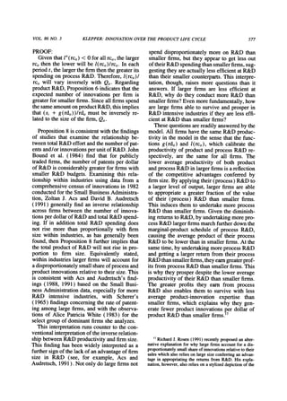VOL.86 NO. 3 KLEPPER:INNOVATIONOVERTHE PRODUCT LIFE CYCLE 577
PROOF:
Given thatl"(rci,) < 0 for all rci,,the larger
rci,then the lower will be l(rcj,)/rcj,. In each
periodt, the largerthe firmthen the greaterits
spending on process R&D. Therefore, l(rci,)/
rci, will vary inversely with Qt. Regarding
productR&D, Proposition6 indicates thatthe
expected number of innovations per firm is
greaterfor smallerfirms.Since all firmsspend
the same amounton productR&D, thisimplies
that (si + g(rdj,))/rdj, must be inversely re-
lated to the size of the firm, Qit.
Proposition8 is consistent with the findings
of studies that examine the relationship be-
tween totalR&D effort andthe numberof pat-
ents and/or innovationsperunitof R&D. John
Bound et al. (1984) find that for publicly
tradedfirms, the numberof patentsper dollar
of R&D is considerably greaterfor firmswith
smaller R&D budgets. Examining this rela-
tionship within industries using data from a
comprehensive census of innovations in 1982
conductedfor the Small Business Administra-
tion, Zoltan J. Acs and David B. Audretsch
(1991) generally find an inverse relationship
across firms between the number of innova-
tions perdollarof R&D andtotalR&D spend-
ing. If in addition total R&D spending does
not rise more than proportionally with firm
size within industries, as has generally been
found, then Proposition 8 furtherimplies that
the total productof R&D will not rise in pro-
portion to firm size. Equivalently stated,
within industrieslargerfirmswill account for
a disproportionatelysmall shareof process and
productinnovationsrelative to theirsize. This
is consistent with Acs and Audretsch's find-
ings (1988, 1991) based on the Small Busi-
ness Administrationdata, especially for more
R&D intensive industries, with Scherer's
(1965) findingsconcerning the rateof patent-
ing among large firms, and with the observa-
tions of Alice Patricia White (1983) for the
select group of dominantfirms she analyzes.
This interpretationruns counterto the con-
ventionalinterpretationof the inverserelation-
ship between R&D productivityand firmsize.
This finding has been widely interpretedas a
furthersign of the lack of an advantageof firm
size in R&D (see, for example, Acs and
Audretsch, 1991). Not only do large firmsnot
spend disproportionatelymore on R&D than
smaller firms, but they appearto get less out
of theirR&D spendingthansmallerfirms,sug-
gesting they areactually less efficient at R&D
than their smaller counterparts.This interpre-
tation, though, raises more questions than it
answers. If larger firms are less efficient at
R&D, why do they conduct more R&D than
smallerfirms?Even morefundamentally,how
are large firms able to survive and prosperin
R&D intensive industriesif they are less effi-
cient at R&D than smaller firms?
These questions arereadilyansweredby the
model. All firmshave the same R&D produc-
tivity in the model in the sense that the func-
tions g(rdi,) and l(rci,), which calibrate the
productivity of product and process R&D re-
spectively, are the same for all firms. The
lower average productivity of both product
andprocess R&D in largerfirmsis a reflection
of the competitive advantages conferred by
firmsize. By applyingtheir(process) R&D to
a larger level of output, larger firms are able
to appropriatea greaterfraction of the value
of their (process) R&D than smaller firms.
This induces them to undertakemore process
R&D than smaller firms. Given the diminish-
ing returnsto R&D, by undertakingmorepro-
cess R&D largerfirmsmarchfurtherdown the
marginal-productschedule of process R&D,
causing the average product of their process
R&D to be lower thanin smaller firms.At the
same time, by undertakingmoreprocess R&D
and getting a larger returnfrom their process
R&Dthansmallerfirms,theyearngreaterprof-
its fromprocess R&D thansmallerfirms.This
is why they prosperdespite the lower average
productivityof their R&D than smaller firms.
The greater profits they earn from process
R&D also enables them to survive with less
average product-innovation expertise than
smaller firms, which explains why they gen-
erate fewer product innovations per dollar of
productR&D than smaller firms.'7
'7 RichardJ. Rosen (1991) recently proposed an alter-
native explanationfor why large firms account for a dis-
proportionatelysmall shareof innovationsrelativeto their
sales which also relies on large size conferringan advan-
tage in appropriatingthe returnsfrom R&D. His expla-
nation, however, also relies on a stylized depiction of the
 