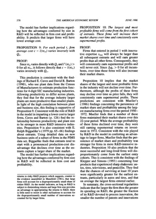 578 THEAMERICANECONOMICREVIEW JUNE 1996
Themodelhasfurtherimplicationsregard-
ing how the advantagesconferredby size in
R&Dwill be reflectedin firmcost andprofit-
ability.It predictsthatlargerfirmswill have
loweraveragecost.
PROPOSITION 9: For each period t, firm
average cost c - l(rcj,) varies inversely with
Qit.
PROOF:
Sincerci,variesdirectdywithQitandP'(rci,)>
0 forallrci,,it followsdirectlythatc - l(rci,)
variesinverselywithQit.
Thispredictionis consistentwiththe find-
ingsof RichardE. CavesandDavidR.Barton
(1990), who use plantdatafromthe Census
of Manufacturerstoestimateproductionfunc-
tionsfor4-digitSICmanufacturingindustries.
Allowingproductivityto differacrossplants,
they findthatfor the averageindustrylarger
plantsaremoreproductivethansmallerplants.
In lightof thehighcorrelationbetweenplant
andbusinesssize,thisfindingis supportiveof
Proposition9.ConsistentwiththeroleofR&D
inthemodelinimpartingalowercosttolarger
firms,CavesandBarton(p. 126) findthere-
lationshipbetweenproductivityandplantsize
to be strongerin moreR&Dintensiveindus-
tries.Proposition9 is also consistentwithE.
RalphBiggadike's(1979 pp.65-66) findings
aboutentrants.Using detaileddataon new
businessunitsof asubsetof firmsinthePIMS
dataset,Biggadikefindsthatentrantstendto
startwith a pronouncedproduction-costdis-
advantagethatdeclinesover time as the en-
trantscapturea largershareof themarket.
Themodelhasfurtherimplicationsregard-
inghowtheadvantagesconferredbyfirmsize
in R&D will be reflectedin firmcost and
profitability.
PROPOSITION 10: The largest and most
profitablefirms will comefrom thefirst cohort
of entrants. These firms will increase their
marketshares over timeand consistentlyearn
supernormalprofits.
PROOF:
Firmsthatenteredin period1withinnova-
tive expertiseSmaxwill alwaysbe largerthan
all subsequententrantsandwill earngreater
profitsthanallotherfirms.Consequently,they
will consistentlyearnsupernormalprofitsand
will neverexit.SinceAqi,> 0 forall incum-
bents,overtimethesefirmswill alsoincrease
theirmarketshares.
Proposition10 implies that the market
sharesof thelargestandmostprofitablefirms
intheindustrywillnotdeclineovertime.Fur-
thermore,althoughthe profitsof these firms
maydeclineovertimeaspricefalls,theywill
consistentlyearnsupernormalprofits.These
predictions are consistent with Mueller's
(1986) findingsconcerningthepersistenceof
marketshareandprofitabilityamongthelarg-
estmanufacturingfirmsovertheperiod1950-
1972. Muellerfindsthata numberof these
firmsmaintainedtheirmarketsharesoverthis
22-yearperiod.Whiletheaverageprofitability
of thesefirmsdeclinedovertime,they were
still eaming supernormalreturnson invest-
mentin 1972.Consistentwiththeroleplayed
by R&Din themodelin conferringanadvan-
tagetolargerfirms,Muellerfindsthattheper-
sistenceof marketshareandprofitabilitywas
strongerforfirmsin moreR&D-intensivein-
dustries.Proposition10 also predictsthatthe
mostsuccessfulandlong-livedfirmswill dis-
proportionatelycome fromthe earliestentry
cohorts.Thisis consistentwiththefindingsof
KlepperandSimons(1993) concerningfour
productsthatexperiencedsharpshakeouts:au-
tos,tires,televisions,andpenicillin.Theyfind
thatthechancesof survivingatleast 10years
weresignificantlygreaterfor the earliesten-
trants,particularlyin autosandtires,andthat
on averagethelargestfirmsenteredearlier.
Insummary,thecross-sectionalregularities
indicatethatthelargerthefirmthenthegreater
its spendingon R&D,thegreaterthefraction
of itsR&Ddevotedtoprocessinnovation,the
smallerthenumberof patentsandinnovations
returnsto risky R&D projects which suggests, counterto
the evidence assembled in Mansfield (1981), that large
firms will account for a disproportionatelysmall shareof
riskier R&D. As the model indicates, as long as R&D is
subjectto diminishingreturnsandlargefirmsize provides
an advantage in appropriatingthe returnsto R&D, there
is little need to resort to other stylizations to account for
the disproportionatelysmall number of innovations ac-
counted for by largerfirms.
 
