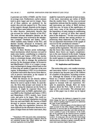 VOL.86 NO. 3 KLEPPER:INNOVATIONOVERTHE PRODUCTLIFE CYCLE 579
it generatesper dollar of R&D, and the lower
its averagecosts. Furthermore,earlierentrants
tend to grow larger and survive longer. Since
all of these patterns are predicted by the
model, they provide supportfor it. The extent
of the support,though, depends on the degree
to which these same patternscan be explained
by other theories, particularly theories that
can account for various features of the PLC.
The most relevant alternativetheories are the
dominantdesignview reviewedin the introduc-
tion (compare Utterbackand Suairez,1993),
which explains many featuresof the PLC, and
theories recently advanced in Jovanovic and
MacDonald(1994) and Hopenhayn(1993) to
explainshakeouts.
Each of these theories posits technology-
based mechanisms which increase exit and/or
make entryharder,contributingto a shakeout.
In Utterback and Suairez(1993) the mecha-
nism is a dominantdesign, which leads to exit
of firms less able to manage the production
process for the dominantdesign. In Jovanovic
and MacDonald (1994) it is a major (exoge-
nous) technological changewhich leads to exit
of firmsthatareunable to innovatein the new
regime. InHopenhayn(1993) it is a slowdown
in productinnovationthatfavors firmsthatin-
vest in process innovation, in the manner of
the dominantdesign theory.'8
While the theories do not directly address
the cross-sectional regularities,they can none-
theless be used to speak to them. In each the-
ory, the firms that prosper and remain in the
industryduringthe shakeoutare the betterin-
novators.1t might be expected these firms
would spend more on R&D, particularlypro-
cess R&D in the UtterbackandSuairez(1993)
and Hopenhayn (1993) models, have lower
costs, and grow to be larger. This could ex-
plain the cross-sectional regularitiesinvolving
firmsize and total R&D, the fraction of R&D
devoted to process innovation, and average
cost. The other two regularities,however, are
moredifficultforthe alternativetheoriesto ex-
plain.If largerfirmsarebetterinnovators,they
mightbe expected to generateatleast as many,
if not more, innovations per dollar of R&D
thanthe smaller finns. Yet the cross-sectional
regularitiesindicatethatthe numberof patents
and innovations per dollar of R&D declines
with firm size. In terms of the significance of
early entry, none of the theories emphasizes
the importanceof entrytiming in conditioning
the length of survival of firms that entered
priorto the shakeout.'9Yet the cross-sectional
regularities indicate that among products ex-
periencing sharp shakeouts, the date of entry
was an importantdeterminantof the length of
survival for the preshakeoutentrants.20
Thus, the alternativetheories cannotreadily
explain all theregularities.This does notimply
that the forces they feature are not operative.
Indeed, these forces are largely complemen-
taryto the ones featuredin the model. Judging
fromthe cross-sectional regularities,however,
the model appearsto captureimportantforces
that arenot presentin the other theories.
VI. ImplicationsandExtensions
The notion thatentry,exit, marketstructure,
and innovation follow a common patternfor
new productshas become partof the folklore
of a numberof disciplines, including econom-
ics. Although the features of this pattern are
based on a limited number of products and
much of the evidence is impressionistic, they
appear to resonate with our experience. De-
spite its popularity, though, there are many
skeptics about the PLC, both in terms of its
logic and its universality. The principal pur-
pose of this paper was to shore up its logical
18Hopenhayn(1993) also posits other,nontechnology-
basedmechanismsthatcould triggera shakeout.These are
not considered because they cannot address the cross-
sectional regularitiesinvolving R&D.
'9In eachtheorythe shakeoutis triggeredby events
whichchangethe basis for competitionamongincum-
bents,whichif anythingmightbeexpectedto undermine
thevalueof priorexperience.
20Moreover,itdoesnotappeartobetheshakeoutitself
whichaccountsforthiseffect.Klepper(1996)findsthat
differencesin survivalratesforthepreshakeoutentrants
weremostpronouncedwhentheywereolderandhadsur-
viveda numberof yearsof the shakeout.In themodel,
thiscanbe explainedby the selectionprocess(compare
Klepper,1996).Onaverage,laterentrantsarebetterin-
novators.Atyoungages,thiscanoffsetthedisadvantage
of lateentryfor firmsurvival,butas firmsage andthe
selectionprocesscontinuestooperate,eventuallylateren-
trantsmustexperiencehigherhazardrates.
 