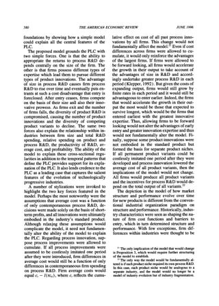 580 THEAMERICANECONOMICREVIEW JUNE 1996
foundations by showing how a simple model
could explain all the central features of the
PLC.
The proposed model groundsthe PLC with
two simple forces. One is that the ability to
appropriatethe returns to process R&D de-
pends centrally on the size of the firm. The
other is that firms possess different types of
expertise which lead them to pursue different
types of product innovations. The advantage
of size in process R&D causes firm process
R&D to rise over time andeventually puts en-
trantsat such a cost disadvantagethatentryis
foreclosed. After entry ceases, firms compete
on the basis of their size and also their inno-
vative prowess. As firmsexit and the number
of firmsfalls, the diversity of productR&D is
compromised, causing the numberof product
innovations and the diversity of competing
product variants to decline. The same two
forces also explain the relationshipwithin in-
dustries between firm size and total R&D
spending, relative spending on product and
process R&D, the productivity of R&D, av-
erage cost, andprofitability.The ability of the
model to explain these cross-sectional regu-
laritiesin additionto the temporalpatternsthat
define the PLCprovides supportfor its expla-
nationof the PLC.It also lends credenceto the
PLC as a leading case thatcapturesthe salient
features of the evolution of technologically
progressive industries.
A number of stylizations were invoked to
highlight the two key forces featured in the
model. Perhapsthe most noteworthywere the
assumptionsthat average cost was a function
of only contemporaneous process R&D, de-
cisions were made solely on the basis of short-
termprofits,andallinnovationswereultimately
embodied in the industry's standardproduct.
Although relaxing these assumptions would
complicate the model, it need not fundamen-
tally alter the ability of the model to explain
the PLC. Regarding process innovation, sup-
pose process improvements were allowed to
cumulate. If all process improvements were
assumed to be costlessly imitated one period
afterthey were introduced,firmdifferences in
average cost would still be a function of only
differences in contemporaneousfirmspending
on process R&D. Firm average costs would
equal c, - I (rci,), where c, reflects the cumu-
lative effect on cost of all past process inno-
vations by all firms. This change would not
fundamentallyaffect the model.2'Even if cost
differences across firms were allowed to cu-
mulate,it would only reinforcethe advantages
of the largest firms. If firms were allowed to
be forwardlooking, all firmswould accelerate
the growth in their output to take account of
the advantages of size in R&D and accord-
ingly undertakegreaterprocess R&D in each
period(Klepper, 1992). But given the costs of
expanding output, firms would still grow by
finite ratesin each period andit would still be
advantageousto enterearlier.Indeed,the firms
that would accelerate the growth in their out-
put the most would be those that expected to
survive longest, which would be the firmsthat
entered earliest with the greatest innovative
expertise. Thus, allowing firms to be forward
looking would notaltertheadvantagesof early
entryandgreaterinnovationexpertiseandthus
would not fundamentallyalter the model. Fi-
nally, suppose some productinnovationswere
not embodied in the standard product but
formed the basis for separateproductniches.
If all permanent product variants could be
costlessly imitated one period afterthey were
developed andprocess innovationlowered the
average cost of all product variants, then the
implications of the model would not change.
All firms would produce all product variants
andthe incentives for process R&D would de-
pend on the total outputof all variants.22
The depiction in the model of how market
structureand performance evolve over time
for new productsis differentfrom the conven-
tional industrial organization paradigm on
structureandperformance.Historically,indus-
trycharacteristicswere seen as shapingthe na-
ture of firm cost functions and barriers to
entry, which in turndeterminedstructureand
performance. With few exceptions, firm dif-
ferences within industrieswere thought to be
2' The only implicationof the model thatwould change
is Proposition 3, which would requirefurtherstructuring
of the model to establish.
22The only way the model would be fundamentallyal-
teredis if eachproductnicherequireditsown processR&D.
In this case, each productniche would be analogous to a
separateindustry,and the model would no longer be a
model of industryevolutionbut of industryfragmentation.
 