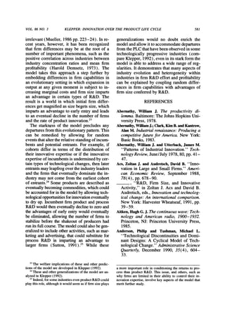 VOL 86 NO. 3 KLEPPER:INNOVATIONOVERTHE PRODUCTLIFE CYCLE 581
irrelevant(Mueller,1986pp.223-24). Inre-
cent years,however,it has been recognized
thatfirmdifferencesmaybe at the rootof a
numberof importantphenomena,suchas the
positivecorrelationacrossindustriesbetween
industryconcentrationratiosand mean firm
profitability(Harold Demsetz, 1973). The
modeltakesthis approacha step furtherby
embeddingdifferencesin firmcapabilitiesin
anevolutionarysettingin whichexpansionin
outputat anygiven momentis subjectto in-
creasingmarginalcostsandfirmsize imparts
an advantagein certaintypes of R&D. The
resultis a worldin whichinitialfirmdiffer-
encesgetmagnifiedas sizebegetssize,which
impartsanadvantageto earlyentryandleads
to aneventualdeclinein thenumberof firms
andtherateof productinnovation.23
The starknessof the modelprecludesany
departuresfromthisevolutionarypattern.This
can be remediedby allowing for random
eventsthataltertherelativestandingofincum-
bentsandpotentialentrants.Forexample,if
cohortsdifferin termsof the distributionof
theirinnovativeexpertiseor if the innovative
expertiseof incumbentsis underminedbycer-
taintypesof technologicalchanges,thenlater
entrantsmayleapfrogovertheindustryleaders
andthefirmsthateventuallydominatethein-
dustrymaynotcomefromtheearliestcohort
of entrants.24Someproductsaredescribedas
eventuallybecomingcommodities,whichcould
beaccountedforinthemodelbyallowingtech-
nologicalopportunitiesforinnovationeventually
to dryup.Incumbentfirmproductandprocess
R&Dwouldtheneventuallydeclinetozeroand
theadvantagesof earlyentrywouldeventually
be eliminated,allowingthenumberof firmsto
stabilizebeforethe shakeoutof producershad
runitsfullcourse.Themodelcouldalsobegen-
eralizedtoincludeotheractivities,suchasmar-
ketingandadvertising,thatcouldsubstitutefor
processR&D in impartingan advantageto
largerfirms (Sutton, 1991).25 While these
generalizationswould no doubt enrich the
modelandallowittoaccommodatedepartures
fromthePLCthathavebeenobservedinsome
technologicallyprogressiveindustries(com-
pareKlepper,1992), eveninitsstarkformthe
modelis ableto addressa widerangeof reg-
ularities.Itdemonstratesthatmanyaspectsof
industryevolutionand heterogeneitywithin
industriesin firmR&Deffortandprofitability
canbe explainedby couplingrandomdiffer-
ences in firmcapabilitieswith advantagesof
firmsize conferredby R&D.
REFERENCES
Abernathy, William J. The productivity di-
lemma.Baltimore:The JohnsHopkins Uni-
versity Press, 1978.
Abernathy,WilliamJ.;Clark,KimB.andKantrow,
AlanM. Industrialrenaissance:Producinga
competitivefiture for America. New York:
Basic Books, 1983.
Abernathy,WilliamJ. and Utterback,JamesM.
"Patternsof IndustrialInnovation." Tech-
nology Review,June/July 1978, 80, pp. 41-
47.
Acs, ZoltanJ. and Audretsch,DavidB. "Inno-
vation in Large and Small Firms." Ameri-
can Economic Review, September 1988,
78(4), pp. 678-90.
. "R&D, Finn Size, and Innovative
Activity," in Zoltan J. Acs and David B.
Audretsch,eds., Innovationand technolog-
ical change: An international comparison.
New York:HarvesterWheatseaf, 1991, pp.
39-59.
Aitken,HughG.J. Thecontinuouswave: Tech-
nology and American radio, 1900-1932.
Princeton, NJ: Princeton University Press,
1985.
Anderson, Philip and Tushman, Michael L.
"Technological Discontinuities and Domi-
nant Designs: A Cyclical Model of Tech-
nological Change." AdministrativeScience
Quarterly, December 1990, 35(4), 604-
33.
23The welfare implications of these and other predic-
tions of the model are developed in Klepper(1992).
2 These andothergeneralizationsof the model arean-
alyzed in Klepper(1992).
25Indeed,for some industrieseven productR&D could
play this role, althoughit would seem as if firmsize plays
a more importantrole in conditioning the returmsto pro-
cess than product R&D. This issue, and others, such as
why firms are limited in their ability to control their in-
novation expertise, involve key aspects of the model that
merit furtherstudy.
 