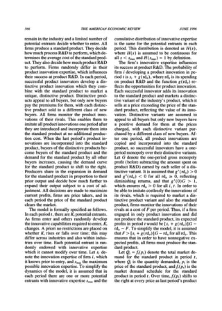 566 THEAMERICANECONOMICREVIEW JUNE 1996
remainin the industryanda limited numberof
potential entrantsdecide whetherto enter.All
firmsproducea standardproduct.They decide
how muchprocess R&D to perform,which de-
terminesthe averagecost of the standardprod-
uct. They also decide how muchproductR&D
to perform. Firms randomly differ in their
productinnovationexpertise,which influences
their success at productR&D. In each period,
successful product innovators develop a dis-
tinctive product innovation which they com-
bine with the standardproduct to market a
unique, distinctive product. Distinctive prod-
ucts appealto all buyers, but only new buyers
pay the premiumsfor them, with each distinc-
tive product sold to a different class of new
buyers. All firms monitor the product inno-
vations of their rivals. This enables them to
imitateallproductinnovationsone periodafter
they areintroducedand incorporatethem into
the standardproductat no additionalproduc-
tion cost. When the last period's product in-
novations are incorporatedinto the standard
product,buyers of the distinctive productsbe-
come buyers of the standardproduct and the
demand for the standardproductby all other
buyers increases, causing the demand curve
for the standardproduct to shift to the right.
Producers share in the expansion in demand
for the standardproductin proportionto their
prior output and decide how much furtherto
expand their output subject to a cost of ad-
justment. All decisions are made to maximize
currentprofits, firms are price takers, and in
each period the price of the standardproduct
clears the market.
The model is formally specified as follows.
Ineachperiodt, thereareK,potentialentrants.
As firms enter and others randomly develop
the innovative capabilitiesrequiredto enter,K,
changes. A priorino restrictionsareplaced on
whether K, rises or falls over time; this may
differ across industriesand also within indus-
tries over time. Each potential entrantis ran-
domly endowed with innovative expertise
which it cannot modify over time. Let si de-
note the innovation expertise of firm i, which
it knows priorto entry, andsmax the maximum
possible innovationexpertise. To simplify the
dynamics of the model, it is assumed that in
each period there are one or more potential
entrantswith innovative expertise Smaxandthe
cumulativedistributionof innovativeexpertise
is the same for the potential entrantsin each
period. This distributionis denoted as H(s),
where H(s) is assumed to be continuous for
all s < smaxand H(Smax)= 1by definition.
The firm's innovative expertise influences
its success atproductR&D. The probabilityof
firm i developing a productinnovation in pe-
riod t is si + g (rdi,), where rdi,is its spending
on product R&D and the function g(rdi,) re-
flects the opportunitiesfor productinnovation.
Each successful innovatoradds its innovation
to the standardproductand marketsa distinc-
tive variantof the industry'sproduct,which it
sells at a price exceeding the price of the stan-
dardproduct,reflecting the value of its inno-
vation. Distinctive variants are assumed to
appealto all buyersbut only new buyers have
a positive demand for them at the prices
charged, with each distinctive variant pur-
chased by a differentclass of new buyers. Af-
ter one period, all product innovations are
copied and incorporated into the standard
product,so successful innovatorshave a one-
periodmonopolyovertheirdistinctivevariants.
Let G denote the one-period gross monopoly
profit(before subtractingthe amountspent on
productR&D) earnedby each seller of a dis-
tinctivevariant.It is assumedthatg' (rdi) > 0
and g"(rdit) < 0 for all rdit 2 0, reflecting
diminishing returns, and that g'(0)G > 1,
which ensures rdit> 0 for all i, t. In orderto
be able to imitatecostlessly the innovationsof
its rivals, which is requiredto market a dis-
tinctive productvariantand also the standard
product,firmsmonitorthe innovationsof their
rivals at a cost of F per period. Thus, if a firm
engaged in only product innovation and did
not producethe standardproduct,its expected
profitsin period t would be [si + g(rdit)] G -
rdit- F. To simplify the model, it is assumed
thatF > [si + g(rdit)] G - rditfor all rdit.This
ensures that in orderto have nonnegative ex-
pected profits,all firmsmustproducethe stan-
dardproduct.
Let Qt = f(pt) denote the total marketde-
mand for the standardproduct in period t,
where Qt is the quantity demanded,Pt is the
price of the standardproduct,andft(pt) is the
market demand schedule for the standard
productin period t. Over time,f (pt) shifts to
the rightat every price as last period's product
 