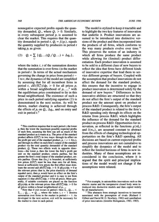 568 THEAMERICANECONOMICREVIEW JUNE 1996
nonnegative expected profitsequals the quan-
tity demanded, Ql, where Q, > 0. Similarly,
in every subsequent period p, is assumed to
clear the market.This requiresthat the quan-
tity demandedin period t, Q, = f,(p,), equals
the quantitysupplied by producersin period t
takingp, as given:
(2) Q,= , {Qit-I(Qt/Qt-1) + /qit},
i,t
where the index i, t of the summationdenotes
thatthe summationis over firmsi in themarket
in period t. In terms of the actualmechanism
governing the change in price fromperiod t -
I to t, thedynamicsof themodel aresimplified
by assuming that for all incumbent firms in
period t, dE(H1*)/dp, > 0 for all prices pt
within a broad neighborhood of pt 8 with
the equilibriumprice constrainedto lie in this
broad neighborhood.The existence of such a
price in each period satisfying equation(2) is
demonstratedin the next section. As will be
shown, market clearing is achieved through
the effects of pt on Qt, Aqit, and on entryand
exit in period t.9
Themodelis stylizedtokeepittractableand
tohighlightthetwokeyfeaturesof innovation
thatunderlieit. Productinnovationsare as-
sumedto be introducedinto distinctivever-
sionsof theproductandthenincorporatedinto
the productsof all firms,whichconformsto
the way manyproductsevolve over time.'0
This preservesthe notionof an industryin
which all firms producethe same product
while allowingfor (limited) productdiffer-
entiation.Eachproductinnovationis assumed
tobe soldto adifferentclassof newbuyersto
reflecttheideathatfirmshavedifferentkinds
of innovativeexpertisethatleadthemto ser-
vice differentgroupsof buyers.Coupledwith
theassumptionthatproductinnovationsdonot
affect the demandfor the standardproduct,
this ensuresthatthe incentiveto engage in
productinnovationis determinedsolelybythe
demandof new buyers."Differencesin firm
innovativeabilitiesarestructuredso thatthey
do notaffectthefirm'soutputof thestandard
productnorthe amountspenton productor
processR&D.Consequently,thefirm'soutput
of thestandardproductis relatedto thefirm's
R&Dspendingonlythroughits effectson the
returnsfromprocessR&D,whichhighlights
the influenceof the demandfor the standard
productonprocessR&D.Opportunitiesforin-
novation,as reflectedin thefunctionsg(rdi,)
andl(rci,), are assumedconstantto abstract
fromtheeffectsof changingtechnologicalop-
portunitieson the firm'sR&Dspending.All
decisionsarebasedoncurrentexpectedprofits
andprocessinnovationsarenotcumulativeto
simplifythe dynamicsof the model and to
reflectthelimitedhorizonsof firmsinnewin-
dustries.Manyof these assumptionsarere-
consideredin the conclusion, where it is
arguedthatthe spiritandprincipalimplica-
tions of the model wouldnot changeif the
assumptionswererelaxed.
8Thisconditionrequiresthatineachperiodt,thelower
p, thenthelowerthemaximumpossibleexpectedprofits
of eachfirm,assumingthefirmcan sell as muchof the
standardproductasitwantsatp,.Thepriceofthestandard
productaffectsE(r,*) in twoways:throughitseffecton
theprofitperunitof thestandardproduct,p, - c + l(rci,),
andthroughitseffectoneachfirm'soutputofthestandard
productvia thetotalquantitydemandedof the standard
product,Qt.Thesetwo effects workin oppositedirec-
tions-the lowerpt thenthe lowerthe firm'sprofitper
unit on the standardproduct,ceterisparibus,but the
greaterthefirm'stotaloutputofthestandardproduct,cet-
erisparibus.Giventhatl(rcj,)is bounded,at sufficiently
low pricesE(rlH*)mustbe less thanzero for all firms,
henceatsufficientlylowpricesthefirsteffectmustdom-
inatethesecondanddE(rI,*)dpt> 0. Ifdft(pt)ldpt= 0 at
therelevantprices(thatis, thepriceelasticityof demand
equaledzero),thenptwouldhaveno effecton thefirm's
outputof thestandardp,roductandit is easyto see from
equation(1)thatdE(Hlit)ldpt> 0 forallprices.Moregen-
erally,if suitableconstraintsareplacedon the function
dft(pt)ldptattherelevantpricesthendE(rH*)/dpt> 0 for
allpriceswithina broadneighborhoodofpt
9 Notethatif exitoccursin periodt then1j, Qit-I <
li, t- I Qit-I = Q,_ ,, where the index i, t - 1 denotes
summationoverfirmsin themarketin periodt - 1. As
developedin thenextsection,exit will be necessaryfor
themarketto clearineachperiod.
'?Forexample,inautomobilesinnovationssuchasthe
electricstarterandtheinexpensiveclosedbodywerein-
troducedintodistinctivemodelsandthencopiedwidely
byallmanufacturers.
" Thisabstractsfromstrategicincentivesto innovate
associatedwith the preemptionof rivals (RichardJ.
GilbertandDavidM.G.Newbery,1982)andcannibalism
of priorinnovations(JenniferReinganum,1983,1985).
 