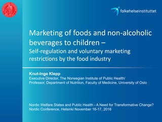 Marketing of foods and non-alcoholic
beverages to children –
Self-regulation and voluntary marketing
restrictions by the food industry
Knut-Inge Klepp
Executive Director, The Norwegian Institute of Public Health/
Professor, Department of Nutrition, Faculty of Medicine, University of Oslo
Nordic Welfare States and Public Health - A Need for Transformative Change?
Nordic Conference, Helsinki November 16-17, 2016
 