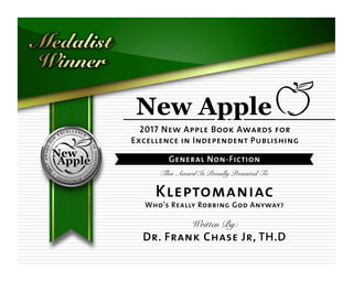 2017 New Apple Book Awards for
Excellence in Independent Publishing
General Non-Fiction
This Award Is Proudly Presented To
Kleptomaniac
Who's Really Robbing God Anyway?
Written By:
Dr. Frank Chase Jr, TH.D
 