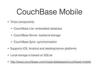 CouchBase Mobile
• Three components:
• CouchBase Lite: embedded database
• CouchBase Server: backend storage
• CouchBase Sync: synchronization
• Supports iOS, Android and desktop/server platforms
• Local storage is based on SQLite
• http://www.couchbase.com/nosql-databases/couchbase-mobile
 