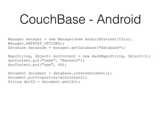 CouchBase - Android
Manager manager = new Manager(new AndroidContext(this),
Manager.DEFAULT_OPTIONS);
Database database = manager.getDatabase("database");
Map<String, Object> docContent = new HashMap<String, Object>();
docContent.put("name", "Kenneth");
docContent.put("age", 46);
Document document = database.createDocument();
document.putProperties(docContent);
String docID = document.getId();
 